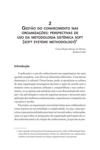 2
GESTÃO DO CONHECIMENTO NAS
ORGANIZAÇÕES: PERSPECTIVAS DE
USO DA METODOLOGIA SISTÊMICA SOFT
(SOFT SYSTEMS METHODOLOGY)1
Cássia Regina Bassan de Moraes
Bárbara Fadel
Introdução
A aplicação e o uso do conhecimento nas organizações são uma
questão complexa, com diversas dimensões diferentes. Uma dessas
dimensões é a cultural. Dessa forma, pode-se questionar se cultura
de uma organização recompensa decisões e ações de acordo com a
maneira como as pessoas utilizam e compartilham o seu conheci-
mento, ou se apenas está satisfeita com o uso disseminado da intui-
ção e da adivinhação à custa de organizar pessoas e processos para
aplicação dos melhores conhecimentos, experiências e competências
a projetos e tarefas.
Para tanto, as organizações necessitam tratar seus colaboradores
como sujeitos na sua totalidade e complexidade, ou seja, como par-
ceiros cujas potencialidades precisam ser incentivadas e valorizadas,
uma vez que todos os integrantes da organização participam da ca-
deia informacional e de criação do conhecimento, já que são as pes-
1 Este capítulo inclui partes do levantamento teórico sobre a Metodologia Sistê-
mica Soft da tese de doutoramento Gestão do conhecimento nas organizações:
modelo conceitual centrado na cultura organizacional e nas pessoas.
 