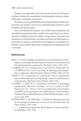 340 MARTA VALENTIM (ORG.)
Destaca-se a importância de se buscar por fontes de informação
confiáveis diante do emaranhado de informações existentes dispo-
nibilizadas, sobretudo, na Internet.
Ressaltam-se as possibilidades de informação para o âmbito em-
presarial, que podem e devem ser utilizadas pelos gestores e pelos
membros das organizações.
Esse reconhecimento garante um melhor aproveitamento das
atividades empresariais pelos membros da organização, um plane-
jamento estratégico em curto, médio e longo prazos, decisões mais
assertivas no sentido de agir com apoio em fontes de informação re-
lacionadas ao negócio, permitindo uma bagagem e consistência in-
formativa para melhor direcionar o andamento da empresa perante
o mercado.
Referências
BEAL, A. Gestão estratégica da informação: como transformar a infor-
mação e a tecnologia da informação em fatores de crescimento e de
alto desempenho nas organizações. São Paulo: Atlas, 2004. 137p.
CAMPELLO, B. S. Organizações como fonte de informação. In:
CAMPELLO, B. S. et al. (Org.) Fontes de informação para pesquisa-
dores e profissionais. Belo Horizonte: Editora UFMG, 2000. p.35-48.
CHOO, C. W. A organização do conhecimento: como as organizações
usam a informação para criar significado, construir conhecimento e
tomar decisões. São Paulo: Senac Editora, 2003. 425p.
CLARKE, T.; ROLLO, C. Corporative initiatives in knowledge
management. Education+ Training, v.43, n.4/5, p.206-14, 2001.
Disponível em: <http://www.emeraldinsight.com/Insight/
viewPDF.jsp?contentType=Article&Filename=html/Output/
Published/EmeraldFullTextArticle/Pdf/0040430403.pdf>.Aces-
so em: 4 jul. 2009.
DAVENPORT, T. H.; PRUSAK, L. Ecologia da informação: por que
só a tecnologia não basta para o sucesso na era da informação. São
Paulo: Futura, 1998. 316p.
. Conhecimento empresarial. Rio de Janeiro: Campus; São Pau-
lo: Publifolha, 1999. 237p.
 
