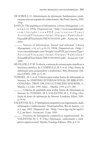 GESTÃO, MEDIAÇÃO E USO DA INFORMAÇÃO 341
DE SORDI, J. O. Administração da informação: fundamentos e práti-
casparaumanovagestãodoconhecimento.SãoPaulo:Saraiva,2008.
185p.
KAYE, D.The importance of information. Library Management, v.16,
n.5, p.6-15, 1995a. Disponível em: <http://www.emeraldinsight.
c o m / I n s i g h t / v i e w P D F . j s p ? c o n t e n t T y p e =
A r t i c l e & F i l e n a m e = h t m l / O u t p u t / P u b l i s h e d /
EmeraldFullTextArticle/Pdf/0150160501.pdf>. Acesso em: 4 jul.
2009.
. Sources of information, formal and informal. Library
Management, v.16, n.5, p.16-19, 1995b. Disponível em: <http://
www.emeraldinsight.com/Insight/viewPDF.jsp?contentType=
A r t i c l e & F i l e n a m e = h t m l / O u t p u t / P u b l i s h e d /
EmeraldFullTextArticle/Pdf/0150160502.pdf>. Acesso em: 4 jul.
2009.
MUELLER, S. P. M. A ciência, o sistema de comunicação científica e a
literatura científica. In: CAMPELLO, B. S. et al. (Org.) Fontes de
informação para pesquisadores e profissionais. Belo Horizonte: Edi-
tora UFMG, 2000. p.21-34.
TOMAÉL, M. I. et al. Critérios para avaliar fontes de informação na
Internet. In: SIMPÓSIO INTERNACIONAL DE BIBLIOTE-
CONOMIA “PROF. DR. PAULO TARCÍSIO MAYRINK, 3.,
Marília, 1 a 3 det. 1999. Anais… Marília, 1999. p.271-280.
. Critérios de qualidade para avaliar fontes de informação na
Internet. In:TOMAÉL, M. I.;VALENTIM, M. L. P. (Org.) Ava-
liação de fontes de informação da Internet. Londrina: Eduel, 2004.
p.19-40.
VALENTIM,M.L.P.Inteligênciacompetitivaemorganizações:dado,
informação e conhecimento. DataGramaZero, Rio de Janeiro, v.3,
n.4, ago. 2002. Disponível em: <http://www.dgz.org.br/ago02/
F_I_art.htm>. Acesso em: 15 jan. 2006.
. Processo de inteligência competitiva organizacional. In:
VALENTIM, M. L. P. (Org.) Informação, conhecimento e inteli-
gência organizacional. Marília: Fundepe Editora, 2006. p.9-24.
 