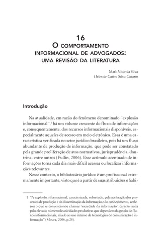 16
O COMPORTAMENTO
INFORMACIONAL DE ADVOGADOS:
UMA REVISÃO DA LITERATURA
MarliVítor da Silva
Helen de Castro Silva Casarin
Introdução
Na atualidade, em razão do fenômeno denominado “explosão
informacional”,1
há um volume crescente do fluxo de informações
e, consequentemente, dos recursos informacionais disponíveis, es-
pecialmente aqueles de acesso em meio eletrônico. Essa é uma ca-
racterística verificada no setor jurídico brasileiro, pois há um fluxo
abundante de produção de informação, que pode ser constatado
pela grande proliferação de atos normativos, jurisprudência, dou-
trina, entre outros (Fullin, 2006). Esse acúmulo acentuado de in-
formações torna cada dia mais difícil acessar ou localizar informa-
ções relevantes.
Nesse contexto, o bibliotecário jurídico é um profissional extre-
mamente importante, visto que é a partir de suas atribuições e habi-
1 “A explosão informacional, caracterizada, sobretudo, pela aceleração dos pro-
cessos de produção e de disseminação da informação e do conhecimento, acele-
rou o que se convencionou chamar ‘sociedade da informação’, caracterizada
pelo elevado número de atividades produtivas que dependem da gestão de flu-
xos informacionais, aliado ao uso intenso de tecnologias de comunicação e in-
formação” (Moura, 2006, p.28).
 