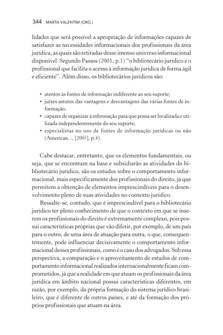 344 MARTA VALENTIM (ORG.)
lidades que será possível a apropriação de informações capazes de
satisfazer as necessidades informacionais dos profissionais da área
jurídica, as quais são retiradas desse imenso universo informacional
disponível. Segundo Passos (2001, p.1) “o bibliotecário jurídico é o
profissional que facilita o acesso à informação jurídica de forma ágil
e eficiente”. Além disso, os bibliotecários jurídicos são:
• atentos às fontes de informação indiferente ao seu suporte;
• juízes astutos das vantagens e desvantagens das várias fontes de in-
formação;
• capazes de organizar a informação para que possa ser localizada e uti-
lizada independentemente do seu suporte;
• especialistas no uso de fontes de informação jurídicas ou não
(American..., [200?], p.4).
Cabe destacar, entretanto, que os elementos fundamentais, ou
seja, que se encontram na base e subsidiarão as atividades do bi-
bliotecário jurídico, são os estudos sobre o comportamento infor-
macional, mais especificamente dos profissionais do direito, já que
permitem a obtenção de elementos imprescindíveis para o desen-
volvimento pleno de suas atividades no contexto jurídico.
Ressalte-se, contudo, que é imprescindível para o bibliotecário
jurídico ter pleno conhecimento de que o contexto em que se inse-
rem os profissionais do direito é extremamente complexo, pois pos-
sui características próprias que vão diferir, por exemplo, de um país
para o outro, de uma área de atuação para outra, o que, consequen-
temente, pode influenciar decisivamente o comportamento infor-
macionaldessesprofissionais,comoéocasodosadvogados.Sobessa
perspectiva, a comparação e o aproveitamento de estudos de com-
portamentoinformacionalrealizadosinternacionalmenteficamcom-
prometidos, já que a realidade em que atuam os profissionais da área
jurídica em âmbito nacional possui características diferentes, em
razão, por exemplo, da própria formação do sistema jurídico brasi-
leiro, que é diferente de outros países, e até da formação dos pró-
prios profissionais que atuam na área.
 