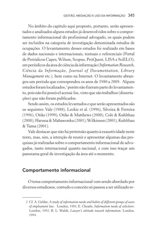 GESTÃO, MEDIAÇÃO E USO DA INFORMAÇÃO 345
No âmbito do capítulo aqui proposto, portanto, serão apresen-
tados e analisados alguns estudos já desenvolvidos sobre o compor-
tamento informacional do profissional advogado, os quais podem
ser incluídos na categoria de investigação denominada estudos de
ocupações. O levantamento desses estudos foi realizado em bases
de dados nacionais e internacionais, textuais e referenciais (Portal
de Periódicos Capes,Wilson, Scopus, ProQuest, LISA e SciELO),
emperiódicosdaáreadeciênciadainformação(Information Research,
Ciência da Informação, Journal of Documentation, Library
Management etc.), bem como na Internet. O levantamento abran-
geu um período que correspondeu os anos de 1980 a 2009. Alguns
estudosforamlocalizados,2
porémnãofizerampartedolevantamen-
to, pois não foi possível acessá-los, visto que são trabalhos (disserta-
ções) que não foram publicados.
Sendo assim, os estudos levantados e que serão apresentados são
os seguintes: Vale (1988), Leckie et al. (1996), Silveira & Ferreira
(1996), Otike (1999), Otike & Matthews (2000), Cole & Kuhlthau
(2000), Haruna & Mabawonku (2001),Wilkinson (2001), Kuhlthau
& Tama (2001).
Vale destacar que não há pretensão quanto à exaustividade neste
texto, mas, sim, a intenção de reunir e apresentar algumas das pes-
quisas já realizadas sobre o comportamento informacional de advo-
gados, tanto internacional quanto nacional, e com isso traçar um
panorama geral de investigação da área até o momento.
Comportamento informacional
O tema comportamento informacional vem sendo abordado por
diversos estudiosos, contudo o conceito só passou a ser utilizado re-
2 Cf. A. Gelder, A study of information needs and habits of different groups of users
of employment law. London, 1981; E. Cheatle, Information needs of solicitors.
London, 1992; R. L. Walsh, Lawyer’s attitude toward information. London,
1994.
 