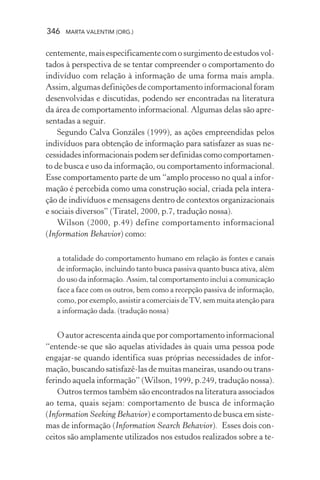 346 MARTA VALENTIM (ORG.)
centemente,maisespecificamentecomosurgimentodeestudosvol-
tados à perspectiva de se tentar compreender o comportamento do
indivíduo com relação à informação de uma forma mais ampla.
Assim, algumas definições de comportamento informacional foram
desenvolvidas e discutidas, podendo ser encontradas na literatura
da área de comportamento informacional. Algumas delas são apre-
sentadas a seguir.
Segundo Calva Gonzáles (1999), as ações empreendidas pelos
indivíduos para obtenção de informação para satisfazer as suas ne-
cessidadesinformacionaispodemserdefinidascomocomportamen-
to de busca e uso da informação, ou comportamento informacional.
Esse comportamento parte de um “amplo processo no qual a infor-
mação é percebida como uma construção social, criada pela intera-
ção de indivíduos e mensagens dentro de contextos organizacionais
e sociais diversos” (Tiratel, 2000, p.7, tradução nossa).
Wilson (2000, p.49) define comportamento informacional
(Information Behavior) como:
a totalidade do comportamento humano em relação às fontes e canais
de informação, incluindo tanto busca passiva quanto busca ativa, além
do uso da informação. Assim, tal comportamento inclui a comunicação
face a face com os outros, bem como a recepção passiva de informação,
como, por exemplo, assistir a comerciais deTV, sem muita atenção para
a informação dada. (tradução nossa)
O autor acrescenta ainda que por comportamento informacional
“entende-se que são aquelas atividades às quais uma pessoa pode
engajar-se quando identifica suas próprias necessidades de infor-
mação, buscando satisfazê-las de muitas maneiras, usando ou trans-
ferindo aquela informação” (Wilson, 1999, p.249, tradução nossa).
Outros termos também são encontrados na literatura associados
ao tema, quais sejam: comportamento de busca de informação
(Information Seeking Behavior) e comportamento de busca em siste-
mas de informação (Information Search Behavior). Esses dois con-
ceitos são amplamente utilizados nos estudos realizados sobre a te-
 