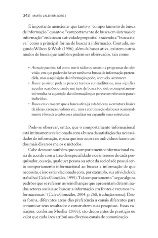 348 MARTA VALENTIM (ORG.)
É importante mencionar que tanto o “comportamento de busca
de informação” quanto o “comportamento de busca em sistemas de
informação” enfatizam a atividade proposital, trazendo a “busca ati-
va” como a principal forma de buscar a informação. Contudo, se-
gundoWilson &Wash (1996), além da busca ativa, existem outros
modos de busca que também podem ser observados, tais como:
• Atenção passiva: tal como ouvir rádio ou assistir a programas de tele-
visão, em que pode não haver nenhuma busca de informação preten-
dida, mas a aquisição da informação pode, contudo, acontecer.
• Busca passiva: podem parecer termos contraditórios, mas significa
aquelas ocasiões quando um tipo de busca (ou outro comportamen-
to) resulta na aquisição da informação que parece ser relevante para o
indivíduo.
• Busca em curso: em que a busca ativa já estabeleceu a estrutura básica
de ideias, crenças, valores etc., mas a continuação da busca ocasional-
mente é levada a cabo para atualizar ou expandir suas estruturas.
Pode-se observar, então, que o comportamento informacional
está intimamente relacionado com a busca da satisfação das necessi-
dades de informação, e para que isso ocorra os indivíduos fazem uso
dos mais diversos meios e métodos.
Cabe destacar também que o comportamento informacional va-
ria de acordo com a área de especialidade e de interesse de cada pes-
quisador, ou seja, qualquer pessoa ou setor da sociedade possui cer-
to comportamento informacional ao buscar a informação de que
necessita, e isso está relacionado com, por exemplo, sua atividade de
trabalho (Calva Gonzáles, 1999).Tal comportamento “segue alguns
padrões que se referem às semelhanças que apresentam determina-
dos setores sociais ao buscar a informação em fontes e recursos in-
formacionais” (Calva Gonzáles, 2004, p.268, tradução nossa). Des-
sa forma, diferentes áreas dão preferência a canais diferentes para
comunicar seus resultados e construírem suas pesquisas. Essas va-
riações, conforme Mueller (2005), são decorrentes do prestígio ou
valor que cada área atribui aos diversos canais de comunicação.
 