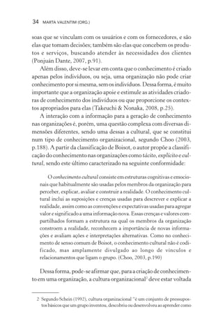 34 MARTA VALENTIM (ORG.)
soas que se vinculam com os usuários e com os fornecedores, e são
elas que tomam decisões; também são elas que concebem os produ-
tos e serviços, buscando atender às necessidades dos clientes
(Ponjuán Dante, 2007, p.91).
Além disso, deve-se levar em conta que o conhecimento é criado
apenas pelos indivíduos, ou seja, uma organização não pode criar
conhecimentoporsimesma,semosindivíduos.Dessaforma,émuito
importante que a organização apoie e estimule as atividades criado-
ras de conhecimento dos indivíduos ou que proporcione os contex-
tos apropriados para elas (Takeuchi & Nonaka, 2008, p.25).
A interação com a informação para a geração de conhecimento
nas organizações é, porém, uma questão complexa com diversas di-
mensões diferentes, sendo uma dessas a cultural, que se constitui
num tipo de conhecimento organizacional, segundo Choo (2003,
p.188). A partir da classificação de Boisot, o autor propõe a classifi-
cação do conhecimento nas organizações como tácito, explícito e cul-
tural, sendo este último caracterizado na seguinte conformidade:
O conhecimento cultural consiste em estruturas cognitivas e emocio-
nais que habitualmente são usadas pelos membros da organização para
perceber, explicar, avaliar e construir a realidade. O conhecimento cul-
tural inclui as suposições e crenças usadas para descrever e explicar a
realidade, assim como as convenções e expectativas usadas para agregar
valor e significado a uma informação nova. Essas crenças e valores com-
partilhados formam a estrutura na qual os membros da organização
constroem a realidade, reconhecem a importância de novas informa-
ções e avaliam ações e interpretações alternativas. Como no conheci-
mento de senso comum de Boisot, o conhecimento cultural não é codi-
ficado, mas amplamente divulgado ao longo de vínculos e
relacionamentos que ligam o grupo. (Choo, 2003, p.190)
Dessaforma,pode-seafirmarque,paraacriaçãodeconhecimen-
to em uma organização, a cultura organizacional2
deve estar voltada
2 Segundo Schein (1992), cultura organizacional “é um conjunto de pressupos-
tosbásicosqueumgrupoinventou,descobriuoudesenvolveuaoaprendercomo
 