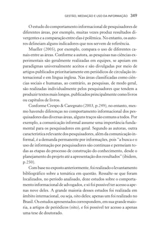 GESTÃO, MEDIAÇÃO E USO DA INFORMAÇÃO 349
O estudo do comportamento informacional de pesquisadores de
diferentes áreas, por exemplo, muitas vezes produz resultados di-
vergentes e a comparação entre elas é polêmica. No entanto, os auto-
res delineiam alguns indicadores que nos servem de referência.
Mueller (2005), por exemplo, compara o uso de diferentes ca-
nais entre as áreas. Conforme a autora, as pesquisas nas ciências ex-
perimentais são geralmente realizadas em equipes, se apoiam em
paradigmas universalmente aceitos e são divulgadas por meio de
artigos publicados prioritariamente em periódicos de circulação in-
ternacional e em língua inglesa. Nas áreas classificadas como ciên-
cias sociais e humanas, ao contrário, as pesquisas, de modo geral,
são realizadas individualmente pelos pesquisadores que tendem a
produzir textos mais longos, publicados principalmente como livros
ou capítulos de livros.
Conforme Crespo & Caregnato (2003, p.249), no entanto, mes-
mo havendo diferenças no comportamento informacional dos pes-
quisadores das diversas áreas, alguns traços são comuns a todos. Por
exemplo, a comunicação informal assume uma importância funda-
mental para os pesquisadores em geral. Segundo as autoras, outra
característica relevante dos pesquisadores, além da comunicação in-
formal, é a demanda permanente por informações, pois “a busca e o
uso de informação por pesquisadores são contínuas e permeiam to-
das as etapas do processo de construção do conhecimento, desde o
planejamento do projeto até a apresentação dos resultados” (ibidem,
p.250).
Combasenoexpostoanteriormente,foirealizadoolevantamento
bibliográfico sobre a temática em questão. Ressalte-se que foram
localizados, no período analisado, doze estudos sobre o comporta-
mento informacional de advogados, e só foi possível ter acesso a ape-
nas nove deles. A grande maioria desses estudos foi realizada em
âmbito internacional, ou seja, oito deles; apenas um foi realizado no
Brasil.Osestudosapresentadoscorrespondem,emsuagrandemaio-
ria, a artigos de periódicos (oito), e foi possível ter acesso a apenas
uma tese de doutorado.
 