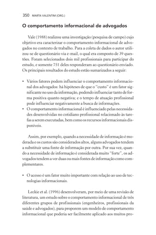 350 MARTA VALENTIM (ORG.)
O comportamento informacional de advogados
Vale (1988) realizou uma investigação (pesquisa de campo) cujo
objetivo era caracterizar o comportamento informacional de advo-
gados no contexto de trabalho. Para a coleta de dados o autor utili-
zou-se de questionário via e-mail, o qual era composto de 39 ques-
tões. Foram selecionados dois mil profissionais para participar do
estudo, e somente 751 deles responderam ao questionário enviado.
Os principais resultados do estudo estão sumarizados a seguir:
• Vários fatores podem influenciar o comportamento informacio-
nal dos advogados: há hipóteses de que o “custo” é um fator sig-
nificante no uso da informação, podendo influenciar tanto de for-
ma positiva quanto negativa; e o tempo de atuação profissional
pode influenciar negativamente a busca de informações.
• O comportamento informacional é influenciado pelas necessida-
des desenvolvidas no cotidiano profissional relacionado às tare-
fas a serem executadas, bem como os recursos informacionais dis-
poníveis.
Assim, por exemplo, quando a necessidade de informação é mo-
derada e os custos são considerados altos, alguns advogados tendem
a substituir uma fonte de informação por outra. Por sua vez, quan-
do a necessidade de informação é considerada muito “forte”, os ad-
vogados tendem a ver duas ou mais fontes de informação como com-
plementares.
• O acesso é um fator muito importante com relação ao uso de tec-
nologias informacionais.
Leckie et al. (1996) desenvolveram, por meio de uma revisão de
literatura, um estudo sobre o comportamento informacional de três
diferentes grupos de profissionais (engenheiros, profissionais da
saúde e advogados), para proporem um modelo de comportamento
informacional que poderia ser facilmente aplicado aos muitos pro-
 