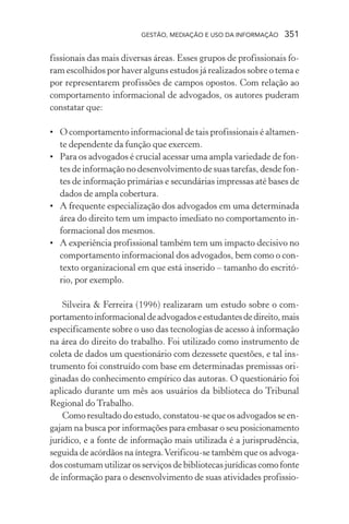 GESTÃO, MEDIAÇÃO E USO DA INFORMAÇÃO 351
fissionais das mais diversas áreas. Esses grupos de profissionais fo-
ram escolhidos por haver alguns estudos já realizados sobre o tema e
por representarem profissões de campos opostos. Com relação ao
comportamento informacional de advogados, os autores puderam
constatar que:
• O comportamento informacional de tais profissionais é altamen-
te dependente da função que exercem.
• Para os advogados é crucial acessar uma ampla variedade de fon-
tes de informação no desenvolvimento de suas tarefas, desde fon-
tes de informação primárias e secundárias impressas até bases de
dados de ampla cobertura.
• A frequente especialização dos advogados em uma determinada
área do direito tem um impacto imediato no comportamento in-
formacional dos mesmos.
• A experiência profissional também tem um impacto decisivo no
comportamento informacional dos advogados, bem como o con-
texto organizacional em que está inserido – tamanho do escritó-
rio, por exemplo.
Silveira & Ferreira (1996) realizaram um estudo sobre o com-
portamentoinformacionaldeadvogadoseestudantesdedireito,mais
especificamente sobre o uso das tecnologias de acesso à informação
na área do direito do trabalho. Foi utilizado como instrumento de
coleta de dados um questionário com dezessete questões, e tal ins-
trumento foi construído com base em determinadas premissas ori-
ginadas do conhecimento empírico das autoras. O questionário foi
aplicado durante um mês aos usuários da biblioteca do Tribunal
Regional do Trabalho.
Como resultado do estudo, constatou-se que os advogados se en-
gajam na busca por informações para embasar o seu posicionamento
jurídico, e a fonte de informação mais utilizada é a jurisprudência,
seguida de acórdãos na íntegra.Verificou-se também que os advoga-
dos costumam utilizar os serviços de bibliotecas jurídicas como fonte
de informação para o desenvolvimento de suas atividades profissio-
 