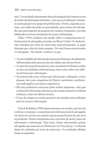 352 MARTA VALENTIM (ORG.)
nais.Umresultadointeressantedessainvestigaçãodizrespeitoaouso
de fontes de informação eletrônica, visto que sua utilização é bastan-
te acentuada por esse grupo de profissionais. Porém, segundo as au-
toras, esse dado não pode ser generalizado, pois muitos dos advoga-
dos que participaram da pesquisa são usuários frequentes e já estão
habituados às novas tecnologias de acesso à informação.
Otike (1999) conduziu um estudo sobre o comportamento in-
formacional de advogados oriundos do Reino Unido. Os dados fo-
ram coletados por meio de entrevistas semiestruturadas, as quais
duraram por volta de trinta minutos. No total foram entrevistados
33 advogados. No estudo, verificou-se que:
• As necessidades de informação desses profissionais são altamente
influenciadas pela natureza das atividades que desenvolvem.
• A experiência profissional tem uma considerável influência sobre
as suas necessidades informacionais, bem como sobre seus hábi-
tos de busca por informação.
• Na maioria das vezes a busca por informação é delegada a outras
pessoas, tais como estagiários de Direito, secretárias e profissio-
nais (advogados) com pouca experiência.
• Há uma preferência marcante pelas mídias impressas, visto que
as fontes de informação eletrônicas são usadas somente em última
instância, como um último recurso.
• O uso de colegas ou contato pessoal é um método muito utilizado
para ter acesso à informação.
Cole & Kuhlthau (2000) desenvolveram um estudo cujo foco foi
verificar e comparar o comportamento informacional de advogados
em início de carreira com aqueles que já atuam há mais de sete anos
na profissão. Foram comparados seus conceitos de tarefa, busca de
informação e informação. Para tanto, foram selecionados quinze
advogados que atuavam em Montreal e em New Jersey. A coleta de
dados foi realizada por meio de entrevista. Os resultados obtidos
foram os seguintes:
 