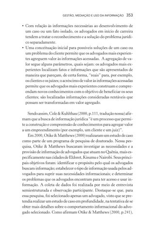 GESTÃO, MEDIAÇÃO E USO DA INFORMAÇÃO 353
• Com relação às informações necessárias ao desenvolvimento de
um caso ou um fato isolado, os advogados em início de carreira
tendem a tratar o reconhecimento e a solução do problema jurídi-
co separadamente.
• Uma conceituação inicial para possíveis soluções de um caso ou
um problema do cliente permite que os advogados mais experien-
tes agreguem valor às informações acessadas. A agregação de va-
lor segue alguns parâmetros, quais sejam: os advogados mais ex-
perientes localizam fatos e informações que são apresentados de
maneira que pareçam, de certa forma, “reais” para, por exemplo,
osclienteseosjuízes;oacréscimodevaloràsinformaçõesacessadas
permite que os advogados mais experientes construam e compre-
endam novos conhecimentos com o objetivo de beneficiar os seus
clientes; são localizadas informações consideradas rentáveis que
possam ser transformadas em valor agregado.
Sendoassim,Cole&Kuhlthau(2000,p.111,traduçãonossa)afir-
mam que a busca de informação jurídica “é um processo que permi-
te a construção e compreensão de conhecimentos para agregar valor
a um empreendimento (por exemplo, um cliente e um juiz)”.
Em2000,Otike&Matthews(2000)realizaramumestudodecaso
como parte de um programa de pesquisa de doutorado. Nessa pes-
quisa, Otike & Matthews buscaram investigar as necessidades e a
provisão de informação de advogados que atuam no Quênia, mais es-
pecificamentenascidadesdeEldoret,KisumueNairobi.Seusprinci-
pais objetivos foram: identificar o propósito pelo qual os advogados
buscam informação; estabelecer o tipo de informação usada pelos ad-
vogados para suprir suas necessidades informacionais; e determinar
os problemas que os advogados encontram para ter acesso e usar in-
formação. A coleta de dados foi realizada por meio de entrevista
semiestruturada e observação participante. Destaque-se que, para
essa pesquisa, foi selecionado apenas um advogado, visto que se pre-
tendia realizar um estudo de caso em profundidade, na tentativa de se
obter mais detalhes sobre o comportamento informacional do advo-
gado selecionado. Como afirmam Otike & Matthews (2000, p.241),
 