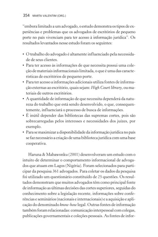 354 MARTA VALENTIM (ORG.)
“embora limitado a um advogado, o estudo demonstra os tipos de ex-
periências e problemas que os advogados de escritórios de pequeno
porte no país vivenciam para ter acesso à informação jurídica”. Os
resultados levantados nesse estudo foram os seguintes:
• O trabalho do advogado é altamente influenciado pela necessida-
de de seus clientes.
• Para ter acesso às informações de que necessita possui uma cole-
ção de materiais informacionais limitada, o que é uma das caracte-
rísticas de escritórios de pequeno porte.
• Para ter acesso a informações adicionais utiliza fontes de informa-
ção externas ao escritório, quais sejam: High Court library, ou ma-
teriais de outros escritórios.
• A quantidade de informação de que necessita dependerá da natu-
reza do trabalho que está sendo desenvolvido, o que, consequen-
temente, influenciará o processo de busca de informações.
• É inútil depender das bibliotecas das supremas cortes, pois são
sobrecarregadas pelos interesses e necessidades dos juízes, por
exemplo.
• Parasemaximizaradisponibilidadedainformaçãojurídicanopaís
se faz necessário a criação de uma biblioteca jurídica com uma base
cooperativa.
Haruna & Mabawonku (2001) desenvolveram um estudo com o
intuito de determinar o comportamento informacional de advoga-
dos que atuam em Lagos (Nigéria). Foram selecionados para parti-
cipar da pesquisa 361 advogados. Para coletar os dados da pesquisa
foi utilizado um questionário constituído de 25 questões. Os resul-
tados demonstram que muitos advogados têm como principal fonte
de informação as últimas decisões das cortes superiores, seguidas do
conhecimento sobre a legislação recente, informações sobre confe-
rências e seminários (nacionais e internacionais) e a aquisição e apli-
cação do denominado know-how legal. Outras fontes de informação
também foram relacionadas: comunicação interpessoal com colegas,
publicações governamentais e coleções pessoais. As fontes de infor-
 