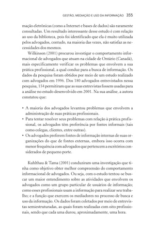 GESTÃO, MEDIAÇÃO E USO DA INFORMAÇÃO 355
mação eletrônicas (como a Internet e bases de dados) são raramente
consultadas. Um resultado interessante desse estudo é com relação
ao uso da biblioteca, pois foi identificado que ela é muito utilizada
pelos advogados, contudo, na maioria das vezes, não satisfaz as ne-
cessidades dos mesmos.
Wilkinson (2001) procurou investigar o comportamento infor-
macional de advogados que atuam na cidade de Ontário (Canadá),
mais especificamente verificar os problemas que envolvem a sua
prática profissional, a qual conduz para a busca de informação. Os
dados da pesquisa foram obtidos por meio de um estudo realizado
com advogados em 1996. Dos 180 advogados entrevistados nessa
pesquisa, 154 permitiram que as suas entrevistas fossem usadas para
a análise no estudo desenvolvido em 2001. Na sua análise, a autora
constatou que:
• A maioria dos advogados levantou problemas que envolvem a
administração de suas práticas profissionais.
• Para tentar resolver seus problemas com relação à prática profis-
sional, os advogados têm preferência por fontes informais (tais
como colegas, clientes, entre outras).
• Os advogados preferem fontes de informação internas de suas or-
ganizações do que de fontes externas, embora isso ocorra com
menorfrequênciacomadvogadosquepertencemaescritórioscon-
siderados de pequeno porte.
Kuhlthau & Tama (2001) conduziram uma investigação que ti-
nha como objetivo obter melhor compreensão do comportamento
informacional de advogados. Ou seja, com o estudo tentou-se bus-
car um maior entendimento sobre as atividades que envolvem os
advogados como um grupo particular de usuários de informação;
como esses profissionais usam a informação para realizar seu traba-
lho; e a função que exercem os mediadores no processo de busca e
uso da informação. Os dados foram coletados por meio de entrevis-
tas semiestruturadas, as quais foram realizadas com oito profissio-
nais, sendo que cada uma durou, aproximadamente, uma hora.
 