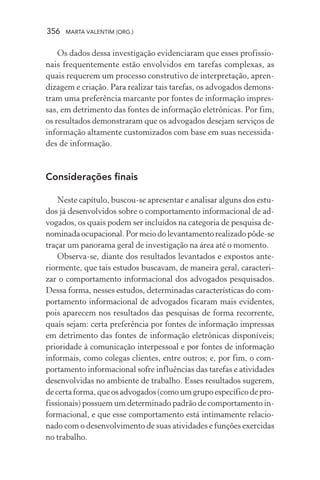356 MARTA VALENTIM (ORG.)
Os dados dessa investigação evidenciaram que esses profissio-
nais frequentemente estão envolvidos em tarefas complexas, as
quais requerem um processo construtivo de interpretação, apren-
dizagem e criação. Para realizar tais tarefas, os advogados demons-
tram uma preferência marcante por fontes de informação impres-
sas, em detrimento das fontes de informação eletrônicas. Por fim,
os resultados demonstraram que os advogados desejam serviços de
informação altamente customizados com base em suas necessida-
des de informação.
Considerações finais
Neste capítulo, buscou-se apresentar e analisar alguns dos estu-
dos já desenvolvidos sobre o comportamento informacional de ad-
vogados, os quais podem ser incluídos na categoria de pesquisa de-
nominadaocupacional.Pormeiodolevantamentorealizadopôde-se
traçar um panorama geral de investigação na área até o momento.
Observa-se, diante dos resultados levantados e expostos ante-
riormente, que tais estudos buscavam, de maneira geral, caracteri-
zar o comportamento informacional dos advogados pesquisados.
Dessa forma, nesses estudos, determinadas características do com-
portamento informacional de advogados ficaram mais evidentes,
pois aparecem nos resultados das pesquisas de forma recorrente,
quais sejam: certa preferência por fontes de informação impressas
em detrimento das fontes de informação eletrônicas disponíveis;
prioridade à comunicação interpessoal e por fontes de informação
informais, como colegas clientes, entre outros; e, por fim, o com-
portamento informacional sofre influências das tarefas e atividades
desenvolvidas no ambiente de trabalho. Esses resultados sugerem,
de certa forma, que os advogados (como um grupo específico de pro-
fissionais) possuem um determinado padrão de comportamento in-
formacional, e que esse comportamento está intimamente relacio-
nado com o desenvolvimento de suas atividades e funções exercidas
no trabalho.
 