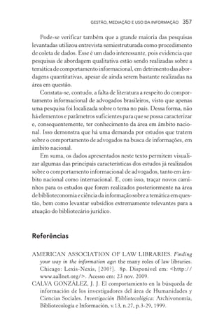 GESTÃO, MEDIAÇÃO E USO DA INFORMAÇÃO 357
Pode-se verificar também que a grande maioria das pesquisas
levantadas utilizou entrevista semiestruturada como procedimento
de coleta de dados. Esse é um dado interessante, pois evidencia que
pesquisas de abordagem qualitativa estão sendo realizadas sobre a
temáticadecomportamentoinformacional,emdetrimentodasabor-
dagens quantitativas, apesar de ainda serem bastante realizadas na
área em questão.
Constata-se, contudo, a falta de literatura a respeito do compor-
tamento informacional de advogados brasileiros, visto que apenas
uma pesquisa foi localizada sobre o tema no país. Dessa forma, não
há elementos e parâmetros suficientes para que se possa caracterizar
e, consequentemente, ter conhecimento da área em âmbito nacio-
nal. Isso demonstra que há uma demanda por estudos que tratem
sobre o comportamento de advogados na busca de informações, em
âmbito nacional.
Em suma, os dados apresentados neste texto permitem visuali-
zar algumas das principais características dos estudos já realizados
sobre o comportamento informacional de advogados, tanto em âm-
bito nacional como internacional. E, com isso, traçar novos cami-
nhos para os estudos que forem realizados posteriormente na área
debiblioteconomiaeciênciadainformaçãosobreatemáticaemques-
tão, bem como levantar subsídios extremamente relevantes para a
atuação do bibliotecário jurídico.
Referências
AMERICAN ASSOCIATION OF LAW LIBRARIES. Finding
your way in the information age: the many roles of law libraries.
Chicago: Lexis-Nexis, [200?]. 8p. Disponível em: <http://
www.aallnet.org/>. Acesso em: 23 nov. 2009.
CALVA GONZÁLEZ, J. J. El comportamiento en la búsqueda de
información de los investigadores del área de Humanidades y
Ciencias Sociales. Investigación Bibliotecológica: Archivonomía,
Bibliotecología e Información, v.13, n.27, p.3-29, 1999.
 