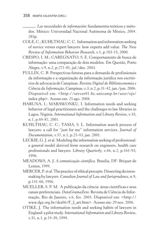 358 MARTA VALENTIM (ORG.)
. Las necesidades de información: fundamentos teóricos y méto-
dos. México: Universidad Nacional Autónoma de México, 2004.
285p.
COLE,C.;KUHLTHAU,C.C. Informationandinformationseeking
of novice versus expert lawyers: how experts add value. The New
Review of Information Behavior Research, v.1, p.103-15, 2000.
CRESPO, I. M.; CAREGNATO, S. E. Comportamento de busca de
informação: uma comparação de dois modelos. Em Questão, Porto
Alegre, v.9, n.2, p.271-81, jul./dez. 2003.
FULLIN, C. B. Perspectivas futuras para a demanda de profissionais
da informação e a organização da informação jurídica nos escritó-
rios de advocacia de Campinas. Revista Digital de Biblioteconomia e
Ciência da Informação, Campinas, v.3, n.2, p.31-42, jan./jun. 2006.
Disponível em: <http://server01.bc.unicamp.br/seer/ojs/
index.php>. Acesso em: 25 ago. 2008.
HARUNA, I.; MABAWONKU, I. Information needs and seeking
behavior of legal practitioners and the challenges to law libraries in
Lagos, Nigéria. International Information and Library Review, v.33,
n.1, p.69-87, 2001.
KUHLTHAU, C. C.; TAMA, S. L. Information search process of
lawyers: a call for “just for me” information services. Journal of
Documentation, v.57, n.1, p.25-43, jan. 2001.
LECKIE, G. J. et al. Modeling the information seeking of professional:
a general model derived from research on engineers, health care
professionals and lawyers. Library Quarterly, v.66, n.2, p.161-93,
1996.
MEADOWS, A. J. A comunicação científica. Brasília, DF: Briquet de
Lemos, 1999.
MERCER,P.etal.Thepracticeofethicalprecepts:Dissectingdecision-
making by lawyers. Canadian Journal of Law and Jurisprudence, n.9,
p.141-60, 1996.
MUELLER, S. P. M. A publicação da ciência: áreas científicas e seus
canais preferenciais. DataGramaZero: Revista de Ciência da Infor-
mação, Rio de Janeiro, v.6, fev. 2005. Disponível em: <http://
www.dgz.org.br/dez06/F_I_art.htm>. Acesso em: 29 nov. 2006.
OTIKE, J. The information needs and seeking habits of lawyers in
England:apilotstudy.International Information and Library Review,
v.31, n.1, p.19-39, 1999.
 