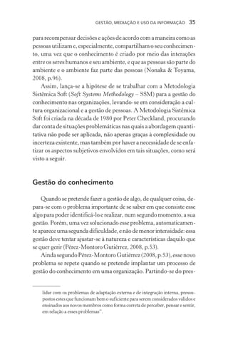 GESTÃO, MEDIAÇÃO E USO DA INFORMAÇÃO 35
para recompensar decisões e ações de acordo com a maneira como as
pessoas utilizam e, especialmente, compartilham o seu conhecimen-
to, uma vez que o conhecimento é criado por meio das interações
entre os seres humanos e seu ambiente, e que as pessoas são parte do
ambiente e o ambiente faz parte das pessoas (Nonaka & Toyama,
2008, p.96).
Assim, lança-se a hipótese de se trabalhar com a Metodologia
Sistêmica Soft (Soft Systems Methodology – SSM) para a gestão do
conhecimento nas organizações, levando-se em consideração a cul-
tura organizacional e a gestão de pessoas. A Metodologia Sistêmica
Soft foi criada na década de 1980 por Peter Checkland, procurando
dar conta de situações problemáticas nas quais a abordagem quanti-
tativa não pode ser aplicada, não apenas graças à complexidade ou
incerteza existente, mas também por haver a necessidade de se enfa-
tizar os aspectos subjetivos envolvidos em tais situações, como será
visto a seguir.
Gestão do conhecimento
Quando se pretende fazer a gestão de algo, de qualquer coisa, de-
para-se com o problema importante de se saber em que consiste esse
algo para poder identificá-lo e realizar, num segundo momento, a sua
gestão. Porém, uma vez solucionado esse problema, automaticamen-
teapareceumasegundadificuldade,enãodemenorintensidade:essa
gestão deve tentar ajustar-se à natureza e características daquilo que
se quer gerir (Pérez-Montoro Gutiérrez, 2008, p.53).
AindasegundoPérez-MontoroGutiérrez(2008,p.53),essenovo
problema se repete quando se pretende implantar um processo de
gestão do conhecimento em uma organização. Partindo-se do pres-
lidar com os problemas de adaptação externa e de integração interna, pressu-
postos estes que funcionam bem o suficiente para serem considerados válidos e
ensinados aos novos membros como forma correta de perceber, pensar e sentir,
em relação a esses problemas”.
 