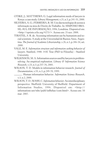 GESTÃO, MEDIAÇÃO E USO DA INFORMAÇÃO 359
OTIKE, J.; MATTHEWS, G. Legal information needs of lawyers in
Kenya: a case study. Library Management, v.21, n.5, p.241-51, 2000.
SILVEIRA, A. G.; FERREIRA, R. M. Uso das tecnologias de acesso à
informação na área do Direito do Trabalho. In: SIMPÓSIO BRA-
SIL-SUL DE INFORMAÇÃO, 1996, Londrina. Disponível em:
<http://eprints.rclis.org/4275/>. Acesso em: 25 nov. 2008.
TIRATEL, S. R. de. Accessing information use by humanists and so-
cial scientists: A study at the Universidad de Buenos Aires, Argen-
tina. The Journal of Academic Librarianship, v.26, n.5, p.346-54, set.
2000.
VALE, M. E. Information structure and information seeking behavior of
lawyers. Stanford, 1988. 143f. Tese (PhD in Filosofia) – Stanford
University.
WILKINSON,M.A.Informationsourcesusedbylawyersinproblem-
solving: An empirical exploration. Library & Information Science
Research, v.23, n.3, p.257-76, 2001.
WILSON, T. D. Models in information behavior research. Journal of
Documentation, v.55, n.3, p.249-70, 1999.
. Human information behavior. Information Science Research,
v.3, n.2, 2000.
WILSON,T.D.;WASH,C.Information behavior:Aninterdisciplinary
perspective. Sheffield: University of Sheffield. Department of
Information Studies, 1996. Disponível em: <http://
informationr.net/tdw/publ/infbehav/cont.html>. Acesso em: 10
mar. 2007.
 