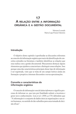 17
A RELAÇÃO ENTRE A INFORMAÇÃO
ORGÂNICA E A GESTÃO DOCUMENTAL
Mariana Lousada
Marta Lígia PomimValentim
Introdução
O objetivo deste capítulo é aprofundar as discussões referentes
aoconceitodeinformaçãoorgânicapormeiodaidentificaçãodecon-
ceitos extraídos na literatura e também identificar as relações que
essa realiza com a gestão documental. Buscaremos destacar alguns
elementos que ajudem a caracterizar e distinguir essas relações. Isso
porque uma das características principais desse tipo de informação
é ser registrada, visto que se trata de um campo teórico ainda em
formação e propício a intensas discussões e novas aproximações.
Conceito e características da
informação orgânica
O conceito de informação vem do latiminformare e significa pro-
cesso de informar-se, que tem por finalidade reduzir a incerteza e
gerar novo conhecimento. Lira et al. (2008, p.170) defendem que
“A informação é o conjunto de dados úteis às organizações e aos se-
res humanos, no sentido de dar subsídios para uma tomada de deci-
são eficaz”.
 