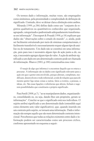 362 MARTA VALENTIM (ORG.)
Os termos dado e informação, muitas vezes, são empregados
como sinônimos, pela proximidade e complexidade de definição de
significado. Contudo, deve-se deixar clara a distinção entre ambos.
Miranda (1999, p.286) define dado como um “conjunto de re-
gistros qualitativos ou quantitativos conhecidos que organizado,
agrupado, categorizado e padronizado adequadamente transforma-
se em informação”. Davenport & Prusak (1998, p.18) explicam que
dados são “observações sobre o estado do mundo”, e, ainda, pode
ser facilmente estruturado por meio de sistemas computacionais, é
facilmente transferível e necessariamente requer algum tipo de aná-
lise ou de tratamento. Um dado não se constitui em uma informa-
ção, pois para isso é necessário algum tipo de ação junto a ele, ou
seja, é necessário agregar algum tipo de valor. A ação de atribuir sig-
nificado a um dado em um determinado contexto pode ser chamada
de informação. Ilharco (2003, p.180) contextualiza essa visão:
O surgir de algo que informa é o encontrar daquilo que se estava a
procurar. A informação são os dados com significado relevante para a
ação em que o gestor está envolvido, porque alteram, completam, mo-
dificam, desenvolvem o todo referencial, a rede de relações que para ele
mesmo gestor liga umas coisas a outras, fatos a eventos, a pessoas, a
ideias, etc. São essas ligações e referências que abrem, fecham e suge-
rem possibilidades que constituem o próprio significado.
Para Sordi (2008, p.7), “ao se manipularem dados, organizando-
os, consolidando-os, ou seja, dando-lhes um propósito, geram-se
informações”. Conclui-se que o significado está nos indivíduos. O
sujeito atribui significado a um determinado dado (entendido aqui
como elemento sem valor significativo), que, quando inserido em
um contexto pelo sujeito, se tornará uma informação. Dado e infor-
mação são sempre aquilo que são num determinado contexto inten-
cional. Percebemos que todas as relações existentes entre dado e in-
formação podem ser caracterizadas como um processo cíclico,
conforme apresentado no esquema a seguir:
 