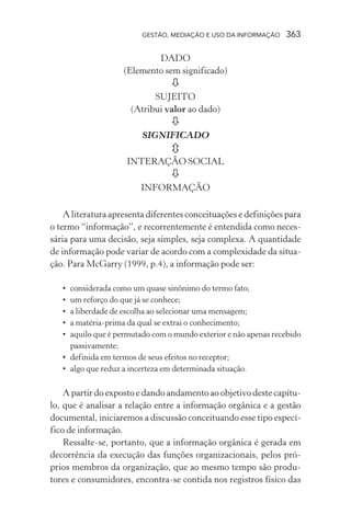 GESTÃO, MEDIAÇÃO E USO DA INFORMAÇÃO 363
DADO
(Elemento sem significado)
SUJEITO
(Atribui valor ao dado)
SIGNIFICADO
INTERAÇÃO SOCIAL
INFORMAÇÃO
A literatura apresenta diferentes conceituações e definições para
o termo “informação”, e recorrentemente é entendida como neces-
sária para uma decisão, seja simples, seja complexa. A quantidade
de informação pode variar de acordo com a complexidade da situa-
ção. Para McGarry (1999, p.4), a informação pode ser:
• considerada como um quase sinônimo do termo fato;
• um reforço do que já se conhece;
• a liberdade de escolha ao selecionar uma mensagem;
• a matéria-prima da qual se extrai o conhecimento;
• aquilo que é permutado com o mundo exterior e não apenas recebido
passivamente;
• definida em termos de seus efeitos no receptor;
• algo que reduz a incerteza em determinada situação.
A partir do exposto e dando andamento ao objetivo deste capítu-
lo, que é analisar a relação entre a informação orgânica e a gestão
documental, iniciaremos a discussão conceituando esse tipo especí-
fico de informação.
Ressalte-se, portanto, que a informação orgânica é gerada em
decorrência da execução das funções organizacionais, pelos pró-
prios membros da organização, que ao mesmo tempo são produ-
tores e consumidores, encontra-se contida nos registros físico das
 