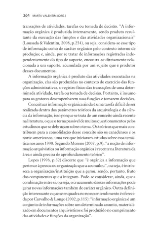364 MARTA VALENTIM (ORG.)
transações de atividades, tarefas ou tomada de decisão. “A infor-
mação orgânica é produzida internamente, sendo produto resul-
tante da execução das funções e das atividades organizacionais”
(Lousada &Valentim, 2008, p.254), ou seja, considera-se esse tipo
de informação como de caráter orgânico pelo contexto interno de
produção; e, ainda, por se tratar de informações registradas inde-
pendentemente do tipo de suporte, encontra-se diretamente rela-
cionada a um suporte, acumulada por um sujeito que é produtor
desses documentos.
A informação orgânica é produto das atividades executadas na
organização, elas são produzidas no contexto do exercício das fun-
ções administrativas, o registro físico das transações de uma deter-
minada atividade, tarefa ou tomada de decisão. Portanto, é insumo
para os gestores desempenharem suas funções e tomarem decisões.
Conceituar informação orgânica ainda é uma tarefa difícil de ser
realizada dentro dos parâmetros teóricos da arquivologia e da ciên-
cia da informação, isso porque se trata de um conceito ainda recente
naliteratura,oqueotornapassíveldemuitosquestionamentospelos
estudiosos que se debruçam sobre o tema. Os teóricos que mais con-
tribuem para a consolidação desse conceito são os canadenses e os
norte-americanos, uma vez que iniciaram estudos sobre essa temá-
tica nos anos 1990. Segundo Moreno (2007, p.9), “a noção de infor-
mação arquivística ou informação orgânica é recente na literatura da
área e ainda precisa de aprofundamento teórico”.
Lopes (1996, p.32) discorre que “é orgânica a informação que
pertence à pessoa ou organização que a acumulou”, ou seja, é intrín-
seca a organização/instituição que a gerou, sendo, portanto, fruto
dos componentes que a integram. Pode-se considerar, ainda, que a
combinação entre si, ou seja, o cruzamento dessas informações pode
gerar novas informações também de caráter orgânico. Outra defini-
ção interessante e que se enquadra no nosso entendimento é ofereci-
da por Carvalho & Longo (2002, p.115): “informação orgânica é um
conjunto de informações sobre um determinado assunto, materiali-
zado em documentos arquivísticos e foi produzido no cumprimento
das atividades e funções da organização”.
 