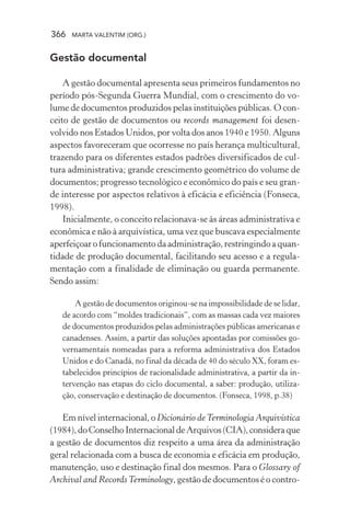 366 MARTA VALENTIM (ORG.)
Gestão documental
A gestão documental apresenta seus primeiros fundamentos no
período pós-Segunda Guerra Mundial, com o crescimento do vo-
lume de documentos produzidos pelas instituições públicas. O con-
ceito de gestão de documentos ou records management foi desen-
volvido nos Estados Unidos, por volta dos anos 1940 e 1950. Alguns
aspectos favoreceram que ocorresse no país herança multicultural,
trazendo para os diferentes estados padrões diversificados de cul-
tura administrativa; grande crescimento geométrico do volume de
documentos; progresso tecnológico e econômico do país e seu gran-
de interesse por aspectos relativos à eficácia e eficiência (Fonseca,
1998).
Inicialmente, o conceito relacionava-se às áreas administrativa e
econômica e não à arquivística, uma vez que buscava especialmente
aperfeiçoar o funcionamento da administração, restringindo a quan-
tidade de produção documental, facilitando seu acesso e a regula-
mentação com a finalidade de eliminação ou guarda permanente.
Sendo assim:
A gestão de documentos originou-se na impossibilidade de se lidar,
de acordo com “moldes tradicionais”, com as massas cada vez maiores
de documentos produzidos pelas administrações públicas americanas e
canadenses. Assim, a partir das soluções apontadas por comissões go-
vernamentais nomeadas para a reforma administrativa dos Estados
Unidos e do Canadá, no final da década de 40 do século XX, foram es-
tabelecidos princípios de racionalidade administrativa, a partir da in-
tervenção nas etapas do ciclo documental, a saber: produção, utiliza-
ção, conservação e destinação de documentos. (Fonseca, 1998, p.38)
Em nível internacional, o Dicionário deTerminologia Arquivística
(1984),doConselhoInternacionaldeArquivos(CIA),consideraque
a gestão de documentos diz respeito a uma área da administração
geral relacionada com a busca de economia e eficácia em produção,
manutenção, uso e destinação final dos mesmos. Para o Glossary of
Archival and RecordsTerminology, gestão de documentos é o contro-
 