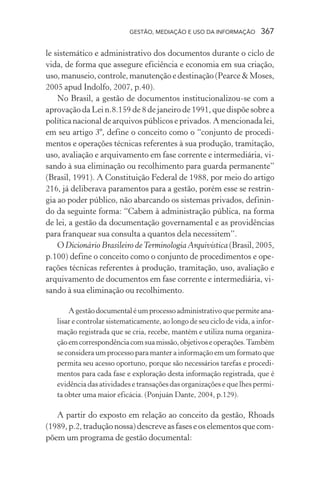 GESTÃO, MEDIAÇÃO E USO DA INFORMAÇÃO 367
le sistemático e administrativo dos documentos durante o ciclo de
vida, de forma que assegure eficiência e economia em sua criação,
uso, manuseio, controle, manutenção e destinação (Pearce & Moses,
2005 apud Indolfo, 2007, p.40).
No Brasil, a gestão de documentos institucionalizou-se com a
aprovação da Lei n.8.159 de 8 de janeiro de 1991, que dispõe sobre a
política nacional de arquivos públicos e privados. A mencionada lei,
em seu artigo 3º, define o conceito como o “conjunto de procedi-
mentos e operações técnicas referentes à sua produção, tramitação,
uso, avaliação e arquivamento em fase corrente e intermediária, vi-
sando à sua eliminação ou recolhimento para guarda permanente”
(Brasil, 1991). A Constituição Federal de 1988, por meio do artigo
216, já deliberava paramentos para a gestão, porém esse se restrin-
gia ao poder público, não abarcando os sistemas privados, definin-
do da seguinte forma: “Cabem à administração pública, na forma
de lei, a gestão da documentação governamental e as providências
para franquear sua consulta a quantos dela necessitem”.
ODicionário Brasileiro deTerminologia Arquivística(Brasil,2005,
p.100) define o conceito como o conjunto de procedimentos e ope-
rações técnicas referentes à produção, tramitação, uso, avaliação e
arquivamento de documentos em fase corrente e intermediária, vi-
sando à sua eliminação ou recolhimento.
Agestãodocumentaléumprocessoadministrativoquepermiteana-
lisar e controlar sistematicamente, ao longo de seu ciclo de vida, a infor-
mação registrada que se cria, recebe, mantém e utiliza numa organiza-
çãoemcorrespondênciacomsuamissão,objetivoseoperações.Também
se considera um processo para manter a informação em um formato que
permita seu acesso oportuno, porque são necessários tarefas e procedi-
mentos para cada fase e exploração desta informação registrada, que é
evidência das atividades e transações das organizações e que lhes permi-
ta obter uma maior eficácia. (Ponjuán Dante, 2004, p.129).
A partir do exposto em relação ao conceito da gestão, Rhoads
(1989,p.2,traduçãonossa)descreveasfaseseoselementosquecom-
põem um programa de gestão documental:
 