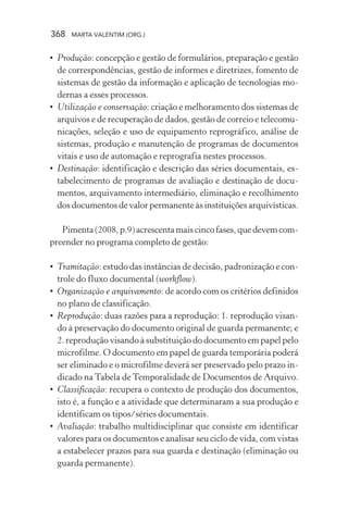 368 MARTA VALENTIM (ORG.)
• Produção: concepção e gestão de formulários, preparação e gestão
de correspondências, gestão de informes e diretrizes, fomento de
sistemas de gestão da informação e aplicação de tecnologias mo-
dernas a esses processos.
• Utilização e conservação: criação e melhoramento dos sistemas de
arquivos e de recuperação de dados, gestão de correio e telecomu-
nicações, seleção e uso de equipamento reprográfico, análise de
sistemas, produção e manutenção de programas de documentos
vitais e uso de automação e reprografia nestes processos.
• Destinação: identificação e descrição das séries documentais, es-
tabelecimento de programas de avaliação e destinação de docu-
mentos, arquivamento intermediário, eliminação e recolhimento
dos documentos de valor permanente às instituições arquivísticas.
Pimenta(2008,p.9)acrescentamaiscincofases,quedevemcom-
preender no programa completo de gestão:
• Tramitação: estudo das instâncias de decisão, padronização e con-
trole do fluxo documental (workflow).
• Organização e arquivamento: de acordo com os critérios definidos
no plano de classificação.
• Reprodução: duas razões para a reprodução: 1. reprodução visan-
do à preservação do documento original de guarda permanente; e
2. reprodução visando à substituição do documento em papel pelo
microfilme. O documento em papel de guarda temporária poderá
ser eliminado e o microfilme deverá ser preservado pelo prazo in-
dicado na Tabela de Temporalidade de Documentos de Arquivo.
• Classificação: recupera o contexto de produção dos documentos,
isto é, a função e a atividade que determinaram a sua produção e
identificam os tipos/séries documentais.
• Avaliação: trabalho multidisciplinar que consiste em identificar
valores para os documentos e analisar seu ciclo de vida, com vistas
a estabelecer prazos para sua guarda e destinação (eliminação ou
guarda permanente).
 