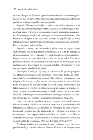 36 MARTA VALENTIM (ORG.)
suposto de que há distintos tipos de conhecimento em uma organi-
zação, há que ter em conta a natureza especial de cada um deles para
poder-se optar pela gestão mais adequada.
Segundo Davenport (2004), a maioria dos administradores não
entende a natureza da relação entre as pessoas e a informação e des-
conhecequaléotipo de informaçãonecessárioàsváriaspessoasden-
tro de uma organização, não consegue definir como diferentes cola-
boradores chegam a um consenso quanto ao significado de uma
informação nem determinar o que motiva os indivíduos a comparti-
lhar ou a estocar informações.
Segundo o autor, um dos motivos pelos quais as organizações
efetivamente não administram a informação é a falta de percepção
de como seria se elas o fizessem. Os gestores não sabem quais abor-
dagens adotar ou quais benefícios poderiam ser obtidos. Eles sim-
plesmente nunca viram exemplos de enfoques na informação e não
na tecnologia. Entretanto, se tivessem escolha, é bem possível que
optassem pela via da informação.
Davenport (2004, p.16) chega à conclusão de que os progres-
sos efetuados nessa área são resultado, em grande parte, do surgi-
mento da “gestão do conhecimento”. Na prática, muitas empresas
dispõem de ambos, conhecimento e informações, nas suas inicia-
tivas em gestão do conhecimento e reconhecem a importância do
fator humano no conhecimento, mesmo que suas organizações te-
nham se concentrado na tecnologia. Sendo assim, existe a necessi-
dade de a informação e o conhecimento serem gerenciados da mes-
ma forma que os recursos financeiros, materiais e humanos.
Essa crescente necessidade de se gerenciar a informação, levan-
do-se em conta também os aspectos humanos e as tecnologias de
informação e comunicação, resultou na formação de uma área pro-
fissional, originalmente chamada de Information resources
management. Essa expressão foi traduzida, no Brasil, como Geren-
ciamento de recursos informacionais, e é atualmente mais conhecida
como Gestão da informação (Moraes & Fadel, 2006, p.107).
Ainda segundo as autoras, essa área se configura como um cam-
po de estudo já consolidado nos Estados Unidos e na Europa cujos
 