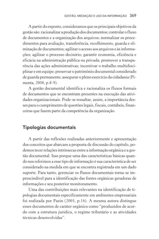 GESTÃO, MEDIAÇÃO E USO DA INFORMAÇÃO 369
A partir do exposto, consideramos que os principais objetivos da
gestãosão:racionalizaraproduçãodosdocumentos;controlarofluxo
de documentos e a organização dos arquivos; normalizar os proce-
dimentos para avaliação, transferência, recolhimento, guarda e eli-
minação de documentos; agilizar o acesso aos arquivos e às informa-
ções; agilizar o processo decisório; garantir economia, eficiência e
eficácia na administração pública ou privada; promover a transpa-
rência das ações administrativas; incentivar o trabalho multidisci-
plinar e em equipe; preservar o patrimônio documental considerado
de guarda permanente; assegurar o pleno exercício da cidadania (Pi-
menta, 2008, p.8-9).
A gestão documental identifica e racionaliza os fluxos formais
de documentos que se encontram presentes na execução das ativi-
dades organizacionais. Pode-se ressaltar, assim, a importância des-
ses para o cumprimento de questões legais, fiscais, contábeis, finan-
ceiras que fazem parte da competência da organização.
Tipologias documentais
A partir das reflexões realizadas anteriormente e apresentação
dos conceitos que abarcam a proposta de discussão do capítulo, po-
demos tecer relações intrínsecas entre a informação orgânica e a ges-
tão documental. Isso porque uma das características básicas quan-
do nos referimos a esse tipo de informação é sua característica de ser
considerado na medida em que se encontra registrada em um dado
suporte. Para tanto, gerenciar os fluxos documentais torna-se im-
prescindível para a identificação das fontes orgânicas geradoras de
informações e seu posterior monitoramento.
Uma das contribuições mais relevantes na identificação de ti-
pologias documentais especificamente em ambientes empresariais
foi realizada por Pazin (2005, p.16). A mesma autora distingue
esses documentos de caráter orgânico como “produzidos de acor-
do com a estrutura jurídica, o regime tributário e as atividades
técnicas desenvolvidas”.
 