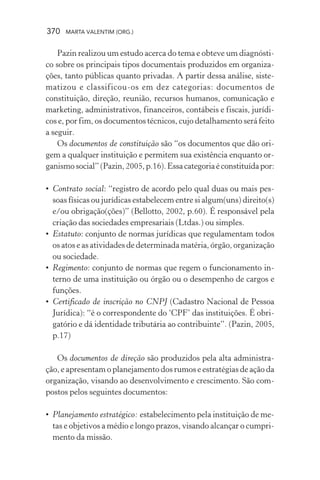 370 MARTA VALENTIM (ORG.)
Pazin realizou um estudo acerca do tema e obteve um diagnósti-
co sobre os principais tipos documentais produzidos em organiza-
ções, tanto públicas quanto privadas. A partir dessa análise, siste-
matizou e classificou-os em dez categorias: documentos de
constituição, direção, reunião, recursos humanos, comunicação e
marketing, administrativos, financeiros, contábeis e fiscais, jurídi-
cos e, por fim, os documentos técnicos, cujo detalhamento será feito
a seguir.
Os documentos de constituição são “os documentos que dão ori-
gem a qualquer instituição e permitem sua existência enquanto or-
ganismosocial”(Pazin,2005,p.16).Essacategoriaéconstituídapor:
• Contrato social: “registro de acordo pelo qual duas ou mais pes-
soas físicas ou jurídicas estabelecem entre si algum(uns) direito(s)
e/ou obrigação(ções)” (Bellotto, 2002, p.60). É responsável pela
criação das sociedades empresariais (Ltdas.) ou simples.
• Estatuto: conjunto de normas jurídicas que regulamentam todos
os atos e as atividades de determinada matéria, órgão, organização
ou sociedade.
• Regimento: conjunto de normas que regem o funcionamento in-
terno de uma instituição ou órgão ou o desempenho de cargos e
funções.
• Certificado de inscrição no CNPJ (Cadastro Nacional de Pessoa
Jurídica): “é o correspondente do ‘CPF’ das instituições. É obri-
gatório e dá identidade tributária ao contribuinte”. (Pazin, 2005,
p.17)
Os documentos de direção são produzidos pela alta administra-
ção, e apresentam o planejamento dos rumos e estratégias de ação da
organização, visando ao desenvolvimento e crescimento. São com-
postos pelos seguintes documentos:
• Planejamento estratégico: estabelecimento pela instituição de me-
tas e objetivos a médio e longo prazos, visando alcançar o cumpri-
mento da missão.
 