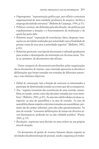 GESTÃO, MEDIAÇÃO E USO DA INFORMAÇÃO 371
• Organograma: “representação gráfica que, por refletir a estrutura
organizacional de uma entidade produtora de arquivo, facilita o
emprego do método estrutura” (Bellotto & Camargo, 1996, p.57).
• Políticas e normas: são definidas pela alta direção, são políticas que
regulamentam a atuação e o funcionamento da instituição e de
quem faz parte dela.
• Relatório anual: “exposição de ocorrências, fatos, despesas, tran-
sações ou atividades realizadas por autoridade com a finalidade de
prestar conta de seus atos à autoridade superior” (Bellotto, 2002,
p.85).
• Relatórios gerenciais:essetipodedocumentoéutilizadogeralmente
para avaliar o desempenho da instituição em diversas áreas. Tra-
ta-se, portanto, de documentos não oficiais.
Outra categoria de documentos produzidos pelas organizações
são os documentos de reunião, cujo conteúdo apresenta as decisões e
deliberações que foram tomadas em reuniões de diferentes nature-
zas e com distintos objetivos:
• Edital de convocação: tem a função de convocar os interessados a
participar de determinada reunião ou evento que deva comparecer.
• Ata: “registro resumido das ocorrências de uma reunião, assem-
bleia ou sessão, assim como das decisões tomadas por seus mem-
bros” (Bellotto, 2002, p.85). As atas são subdivididas em duas ca-
tegorias: as atas de assembleia e as atas de reunião. As atas de
assembleiadizemrespeitoadecisõestomadasemassembleias,por-
tanto são de caráter soberano, pois não cabe questionamento. As
atas de reunião “resumem deliberações de temas em diversos ní-
veis hierárquicos, podendo ter ou não validade jurídica” (Pazin,
2005, p.19).
• Resoluções: registram uma decisão ou uma ordem na sua própria
área de atuação.
Os documentos de gestão de recursos humanos dizem respeito às
atividades da administração de pessoal, saúde e segurança do traba-
 