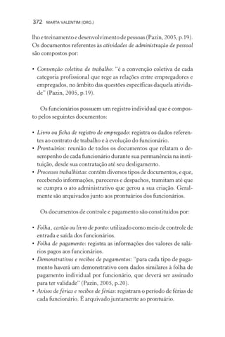 372 MARTA VALENTIM (ORG.)
lho e treinamento e desenvolvimento de pessoas (Pazin, 2005, p.19).
Os documentos referentes às atividades de administração de pessoal
são compostos por:
• Convenção coletiva de trabalho: “é a convenção coletiva de cada
categoria profissional que rege as relações entre empregadores e
empregados, no âmbito das questões específicas daquela ativida-
de” (Pazin, 2005, p.19).
Os funcionários possuem um registro individual que é compos-
to pelos seguintes documentos:
• Livro ou ficha de registro de empregado: registra os dados referen-
tes ao contrato de trabalho e à evolução do funcionário.
• Prontuários: reunião de todos os documentos que relatam o de-
sempenho de cada funcionário durante sua permanência na insti-
tuição, desde sua contratação até seu desligamento.
• Processos trabalhistas:contêmdiversostiposdedocumentos,eque,
recebendo informações, pareceres e despachos, tramitam até que
se cumpra o ato administrativo que gerou a sua criação. Geral-
mente são arquivados junto aos prontuários dos funcionários.
Os documentos de controle e pagamento são constituídos por:
• Folha, cartão ou livro de ponto: utilizado como meio de controle de
entrada e saída dos funcionários.
• Folha de pagamento: registra as informações dos valores de salá-
rios pagos aos funcionários.
• Demonstrativos e recibos de pagamentos: “para cada tipo de paga-
mento haverá um demonstrativo com dados similares à folha de
pagamento individual por funcionário, que deverá ser assinado
para ter validade” (Pazin, 2005, p.20).
• Avisos de férias e recibos de férias: registram o período de férias de
cada funcionário. É arquivado juntamente ao prontuário.
 