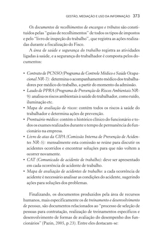 GESTÃO, MEDIAÇÃO E USO DA INFORMAÇÃO 373
Os documentos de recolhimentos de encargos e tributos são consti-
tuídos pelas “guias de recolhimentos” de todos os tipos de impostos
e pelo “livro de inspeção do trabalho”, que registra as ações realiza-
das durante a fiscalização do Fisco.
A área de saúde e segurança do trabalho registra as atividades
ligadas à saúde, e a segurança do trabalhador é composta pelos do-
cumentos:
• Contrato de PCNSO(Programa de Controle Médico e Saúde Ocupa-
cional NR-7): determina o acompanhamento médico dos trabalha-
dores por médico do trabalho, a partir do momento da admissão.
• Laudo de PPRA(Programa de Prevenção de Riscos Ambientais NR-
9):analisaosriscosambientaisàsaúdedotrabalhador,comoruído,
iluminação etc.
• Mapa de avaliação de riscos: contém todos os riscos à saúde do
trabalhador e determina ações de prevenção.
• Prontuário médico: contém o histórico clínico do funcionário e to-
dos os exames realizados durante o tempo de permanência do fun-
cionário na empresa.
• Livro de atas da CIPA (Comissão Interna de Prevenção de Aciden-
tes NR-5): mensalmente esta comissão se reúne para discutir os
acidentes ocorridos e encontrar soluções para que não voltem a
ocorrer novamente.
• CAT (Comunicado de acidente de trabalho): deve ser apresentado
em cada ocorrência de acidente de trabalho.
• Mapa de avaliação de acidentes de trabalho: a cada ocorrência de
acidente é necessário analisar as condições do acidente, sugerindo
ações para soluções dos problemas.
Finalizando, os documentos produzidos pela área de recursos
humanos, mais especificamente os de treinamento e desenvolvimento
de pessoas, são documentos relacionados ao “processo de seleção de
pessoas para contratação, realização de treinamentos específicos e
desenvolvimento de formas de avaliação do desempenho dos fun-
cionários” (Pazin, 2005, p.23). Entre eles destacam-se:
 
