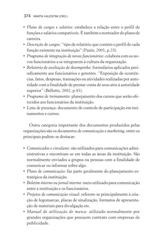 374 MARTA VALENTIM (ORG.)
• Plano de cargos e salários: estabelece a relação entre o perfil de
funções e salários compatíveis. É também o norteador do plano de
carreira.
• Descrição de cargos: “tipo de relatório que contém o perfil de cada
função existente na instituição” (Pazin, 2005, p.23).
• Programa de integração de novos funcionários: colabora com os no-
vos funcionários a se integrarem à cultura da organização.
• Relatório de avaliação de desempenho: formulários aplicados peri-
odicamente aos funcionários e gerentes. “Exposição de ocorrên-
cias, fatos, despesas, transações ou atividades realizadas por auto-
ridade com a finalidade de prestar conta de seus atos à autoridade
superior” (Bellotto, 2002, p.85).
• Programa de treinamento: planejamento dos cursos que serão ofe-
recidos aos funcionários da instituição.
• Lista de presença: documento de controle de participação em trei-
namentos e cursos.
Outra categoria importante dos documentos produzidos pelas
organizações são os documentos de comunicação e marketing, entre os
principais podem-se destacar:
• Comunicados e circulares: são utilizados para comunicações admi-
nistrativas e encontram-se em todas as áreas da instituição. São
normalmente enviados a grupos ou pessoas com a finalidade de
comunicar ou informar sobre algo.
• Plano de comunicação: faz parte geralmente do planejamento es-
tratégico da instituição.
• Boletim interno ou jornal interno: meio utilizado para comunicação
entre a instituição e os funcionários.
• Projetos de comunicação visual: referem-se principalmente à cria-
ção de logomarcas, placas de sinalização, formatos de apresenta-
ção de materiais para divulgação etc.
• Manual de utilização de marca: utilizado normalmente por
grandes organizações que possuem contrato com empresas de
publicidade.
 