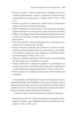 GESTÃO, MEDIAÇÃO E USO DA INFORMAÇÃO 375
• Dossiês de eventos: “material usado para a realização de eventos,
incluindo planejamento, cotações e orçamentos de fornecedores,
correspondência, programação e relatório final” (Pazin, 2005,
p.25).
• Dossiês de projetos de comunicação: contêm todos os documentos
relativos ao desenvolvimento de projetos.
• Folders institucionais ou promocionais: têm a função de divulgar a
própria instituição ou evento que a mesma esteja desenvolvendo.
• Folhetos de divulgação:apresentamabrangênciatemáticamaiorque
o folder, por esta razão, divulgam programas educacionais e tam-
bém projetos.
• Plano de marketing: voltado principalmente às estratégias de in-
serção de novos produtos no mercado.
• Estudo de mercado: realizado com o intuito de “conhecer as carac-
terísticas de determinada parcela de consumidores, com o objeti-
vo de analisar a criação de novos produtos e as melhores estraté-
gias de divulgação” (Pazin, 2005, p.26).
• Projeto de campanha publicitária: desenvolvido com a finalidade
de inserção de um novo produto no mercado.
• Anúncio publicitário: “comunica ao público as qualidades de um
produto ou serviço e os benefícios oferecidos aos consumidores, é
a materialização da campanha publicitária” (Pazin, 2005, p.26).
• Brinde: registra as estratégias promocionais desenvolvidas pela
instituição.
Os documentos administrativos formam outra categoria de docu-
mentos produzidos. São divididos em três áreas de atuação: área de
administração de vendas/comercial, área de logística e área de compras/
suprimentos. Deve-se destacar que atualmente a maioria desses docu-
mentos é gerada e armazenada em meio eletrônico.
A área de vendas/comercial apresenta as seguintes tipologias:
• Planejamento comercial: “desenvolvimento de estratégias de abor-
dagemaosclientes,comafinalidadedeoferecerprodutosaoscom-
pradores” (Pazin, 2005, p.27).
 