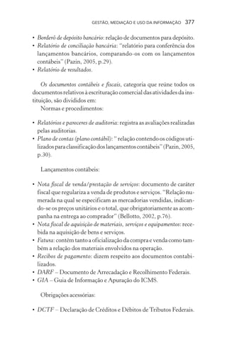 GESTÃO, MEDIAÇÃO E USO DA INFORMAÇÃO 377
• Borderô de depósito bancário: relação de documentos para depósito.
• Relatório de conciliação bancária: “relatório para conferência dos
lançamentos bancários, comparando-os com os lançamentos
contábeis” (Pazin, 2005, p.29).
• Relatório de resultados.
Os documentos contábeis e fiscais, categoria que reúne todos os
documentos relativos à escrituração comercial das atividades da ins-
tituição, são divididos em:
Normas e procedimentos:
• Relatórios e pareceres de auditoria: registra as avaliações realizadas
pelas auditorias.
• Plano de contas (plano contábil): “ relação contendo os códigos uti-
lizadosparaclassificaçãodoslançamentoscontábeis”(Pazin,2005,
p.30).
Lançamentos contábeis:
• Nota fiscal de venda/prestação de serviços: documento de caráter
fiscal que regulariza a venda de produtos e serviços. “Relação nu-
merada na qual se especificam as mercadorias vendidas, indican-
do-se os preços unitários e o total, que obrigatoriamente as acom-
panha na entrega ao comprador” (Bellotto, 2002, p.76).
• Nota fiscal de aquisição de materiais, serviços e equipamentos: rece-
bida na aquisição de bens e serviços.
• Fatura: contém tanto a oficialização da compra e venda como tam-
bém a relação dos materiais envolvidos na operação.
• Recibos de pagamento: dizem respeito aos documentos contabi-
lizados.
• DARF – Documento de Arrecadação e Recolhimento Federais.
• GIA – Guia de Informação e Apuração do ICMS.
Obrigações acessórias:
• DCTF – Declaração de Créditos e Débitos de Tributos Federais.
 
