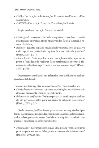 378 MARTA VALENTIM (ORG.)
• DIPJ – Declaração de Informações Econômicas e Fiscais da Pes-
soa Jurídica.
• DACON – Declaração Anual de Contribuições Sociais.
Registros de escrituração fiscal e comercial:
• Diário geral: livro comercial onde se registram em ordem cronoló-
gica todas as operações ativas e passivas dos fatos, e também o re-
sumo do balanço.
• Balanço: “registro contábil resumido do valor do ativo, do passivo
e do capital ou patrimônio líquido de uma entidade jurídica”
(Pazin, 2005, p.31).
• Livros fiscais: “são aqueles de escrituração contábil que cum-
prem a finalidade de registrar fatos patrimoniais sujeitos à fis-
calização tributária, seja federal, estadual ou municipal” (Pazin,
2005, p.31).
Documentos auxiliares: são relatórios que auxiliam na realiza-
ção da contabilidade:
• Diário auxiliar: registra as movimentações contábeis diárias.
• Diário de contas-correntes: contém a escrituração dos débitos e cré-
ditos em cada conta contábil da instituição.
• Balancete de verificação: “balanço parcial da escrituração, realiza-
do em períodos curtos para avaliação da situação das contas”
(Pazin, 2005, p.32).
Os documentos jurídicos fazem parte de outra categoria das tipo-
logias documentais produzidas e são produtos dos atos lícitos reali-
zados pela organização, com a finalidade de adquirir, transferir, res-
guardar, modificar ou extinguir direitos:
• Procuração: “instrumento pelo qual uma pessoa recebe de outras
poderes para, em nome delas, praticar atos ou administrar bens”
(Bellotto, 2002, p.81).
 
