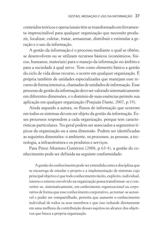 GESTÃO, MEDIAÇÃO E USO DA INFORMAÇÃO 37
conteúdosteóricoseoperacionaistêmsetransformadoemferramen-
ta imprescindível para qualquer organização que necessite produ-
zir, localizar, coletar, tratar, armazenar, distribuir e estimular a ge-
ração e o uso da informação.
A gestão da informação é o processo mediante o qual se obtêm,
se desenvolvem ou se utilizam recursos básicos (econômicos, físi-
cos, humanos, materiais) para o manejo da informação no âmbito e
para a sociedade à qual serve. Tem como elemento básico a gestão
do ciclo de vida desse recurso, e ocorre em qualquer organização. É
própria também de unidades especializadas que manejam esse re-
cursodeformaintensiva,chamadasdeunidadesdeinformação.Esse
processodegestãodainformaçãodeveservaloradosistematicamente
em diferentes dimensões, e o domínio de suas essências permite sua
aplicação em qualquer organização (Ponjuán Dante, 2007, p.19).
Ainda segundo a autora, os fluxos de informação que ocorrem
em todos os sistemas devem ser objeto da gestão da informação. Es-
ses processos respondem a cada organização, porque tem caracte-
rísticas particulares. No geral podem ser associados a segmentos tí-
picos da organização ou a uma dimensão. Podem ser identificadas
as seguintes dimensões: o ambiente, os processos, as pessoas, a tec-
nologia, a infraestrutura e os produtos e serviços.
Para Pérez-Montoro Gutiérrez (2008, p.63-4), a gestão do co-
nhecimento pode ser definida na seguinte conformidade:
A gestão do conhecimento pode ser entendida como a disciplina que
se encarrega de estudar o projeto e a implementação de sistemas cujo
principal objetivo é que todo conhecimento tácito, explícito, individual,
interno e externo envolvido na organização possa transformar-se e con-
verter-se, sistematicamente, em conhecimento organizacional ou corpo-
rativo de forma que esse conhecimento corporativo, ao tornar-se acessí-
vel e poder ser compartilhado, permita que aumente o conhecimento
individual de todos os seus membros e que isso redunde diretamente
em uma melhora da contribuição desses sujeitos no alcance dos objeti-
vos que busca a própria organização.
 