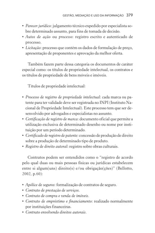 GESTÃO, MEDIAÇÃO E USO DA INFORMAÇÃO 379
• Parecer jurídico: julgamento técnico expedido por especialista so-
bre determinado assunto, para fins de tomada de decisão.
• Autos de ação ou processo: registro escrito e autenticado de
processo.
• Licitação: processo que contém os dados de formulação de preço,
apresentação de proponentes e aprovação da melhor oferta.
Também fazem parte dessa categoria os documentos de caráter
especial como: os títulos de propriedade intelectual, os contratos e
os títulos de propriedade de bens móveis e imóveis.
Títulos de propriedade intelectual:
• Processo de registro de propriedade intelectual: cada marca ou pa-
tente para ter validade deve ser registrada no INPI (Instituto Na-
cional de Propriedade Intelectual). Este processo tem que ser de-
senvolvido por advogados e especialistas no assunto.
• Certificação de registro de marca: documento oficial que permite a
utilização exclusiva de determinado desenho ou nome por insti-
tuição por um período determinado.
• Certificado de registro de patente: concessão de produção de direito
sobre a produção de determinado tipo de produto.
• Registro de direito autoral: registro sobre obras culturais.
Contratos podem ser entendidos como o “registro de acordo
pelo qual duas ou mais pessoas físicas ou jurídicas estabelecem
entre si algum(uns) direito(s) e/ou obrigação(ções)” (Bellotto,
2002, p.60):
• Apólice de seguros: formalização de contratos de seguro.
• Contrato de prestação de serviços.
• Contrato de compra e venda de imóveis.
• Contrato de empréstimo e financiamento: realizado normalmente
por instituições financeiras.
• Contrato envolvendo direitos autorais.
 