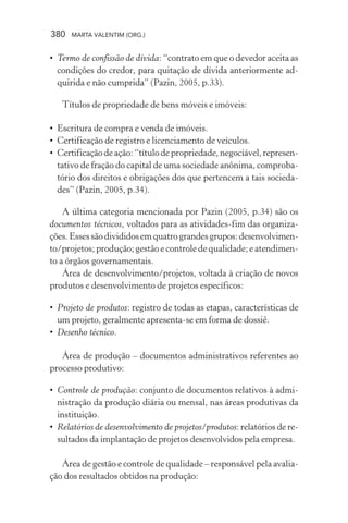 380 MARTA VALENTIM (ORG.)
• Termo de confissão de dívida: “contrato em que o devedor aceita as
condições do credor, para quitação de dívida anteriormente ad-
quirida e não cumprida” (Pazin, 2005, p.33).
Títulos de propriedade de bens móveis e imóveis:
• Escritura de compra e venda de imóveis.
• Certificação de registro e licenciamento de veículos.
• Certificação de ação: “título de propriedade, negociável, represen-
tativo de fração do capital de uma sociedade anônima, comproba-
tório dos direitos e obrigações dos que pertencem a tais socieda-
des” (Pazin, 2005, p.34).
A última categoria mencionada por Pazin (2005, p.34) são os
documentos técnicos, voltados para as atividades-fim das organiza-
ções.Essessãodivididosemquatrograndesgrupos:desenvolvimen-
to/projetos; produção; gestão e controle de qualidade; e atendimen-
to a órgãos governamentais.
Área de desenvolvimento/projetos, voltada à criação de novos
produtos e desenvolvimento de projetos específicos:
• Projeto de produtos: registro de todas as etapas, características de
um projeto, geralmente apresenta-se em forma de dossiê.
• Desenho técnico.
Área de produção – documentos administrativos referentes ao
processo produtivo:
• Controle de produção: conjunto de documentos relativos à admi-
nistração da produção diária ou mensal, nas áreas produtivas da
instituição.
• Relatórios de desenvolvimento de projetos/produtos: relatórios de re-
sultados da implantação de projetos desenvolvidos pela empresa.
Área de gestão e controle de qualidade – responsável pela avalia-
ção dos resultados obtidos na produção:
 