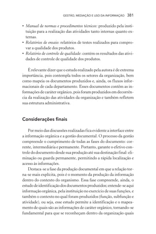 GESTÃO, MEDIAÇÃO E USO DA INFORMAÇÃO 381
• Manual de normas e procedimentos técnicos: produzido pela insti-
tuição para a realização das atividades tanto internas quanto ex-
ternas.
• Relatórios de ensaio: relatórios de testes realizados para compro-
var a qualidade dos produtos.
• Relatório de controle de qualidade: contém os resultados das ativi-
dades de controle de qualidade dos produtos.
É relevante dizer que o estudo realizado pela autora é de extrema
importância, pois contempla todos os setores da organização, bem
como mapeia os documentos produzidos e, ainda, os fluxos infor-
macionais de cada departamento. Esses documentos contêm as in-
formações de caráter orgânico, pois foram produzidos em decorrên-
cia da realização das atividades da organização e também refletem
sua estrutura administrativa.
Considerações finais
Por meio das discussões realizadas fica evidente a interface entre
a informação orgânica e a gestão documental. O processo da gestão
compreende o cumprimento de todas as fases do documento: cor-
rente, intermediária e permanente. Portanto, garante o efetivo con-
trole do documento desde sua produção até sua destinação final: eli-
minação ou guarda permanente, permitindo a rápida localização e
acesso às informações.
Destaca-se a fase da produção documental em que a relação tor-
na-se mais explícita, pois é o momento da produção da informação
dentro do contexto do organismo. Essa fase compreende, ainda, o
estudodeidentificaçãodosdocumentosproduzidos;entende-seaqui
informação orgânica, pela instituição no exercício de suas funções, e
também o contexto no qual foram produzidos (função, subfunção e
atividade), ou seja, esse estudo permite a identificação e o mapea-
mento de quais são as informações de caráter orgânico, tornando-se
fundamental para que se reconheçam dentro da organização quais
 