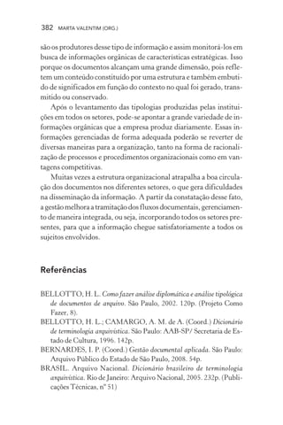 382 MARTA VALENTIM (ORG.)
são os produtores desse tipo de informação e assim monitorá-los em
busca de informações orgânicas de características estratégicas. Isso
porque os documentos alcançam uma grande dimensão, pois refle-
tem um conteúdo constituído por uma estrutura e também embuti-
do de significados em função do contexto no qual foi gerado, trans-
mitido ou conservado.
Após o levantamento das tipologias produzidas pelas institui-
ções em todos os setores, pode-se apontar a grande variedade de in-
formações orgânicas que a empresa produz diariamente. Essas in-
formações gerenciadas de forma adequada poderão se reverter de
diversas maneiras para a organização, tanto na forma de racionali-
zação de processos e procedimentos organizacionais como em van-
tagens competitivas.
Muitas vezes a estrutura organizacional atrapalha a boa circula-
ção dos documentos nos diferentes setores, o que gera dificuldades
na disseminação da informação. A partir da constatação desse fato,
agestãomelhoraatramitaçãodosfluxosdocumentais,gerenciamen-
to de maneira integrada, ou seja, incorporando todos os setores pre-
sentes, para que a informação chegue satisfatoriamente a todos os
sujeitos envolvidos.
Referências
BELLOTTO, H. L. Como fazer análise diplomática e análise tipológica
de documentos de arquivo. São Paulo, 2002. 120p. (Projeto Como
Fazer, 8).
BELLOTTO, H. L.; CAMARGO, A. M. de A. (Coord.) Dicionário
de terminologia arquivística. São Paulo: AAB-SP/ Secretaria de Es-
tado de Cultura, 1996. 142p.
BERNARDES, I. P. (Coord.) Gestão documental aplicada. São Paulo:
Arquivo Público do Estado de São Paulo, 2008. 54p.
BRASIL. Arquivo Nacional. Dicionário brasileiro de terminologia
arquivística. Rio de Janeiro: Arquivo Nacional, 2005. 232p. (Publi-
cações Técnicas, nº 51)
 