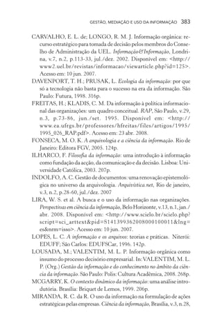 GESTÃO, MEDIAÇÃO E USO DA INFORMAÇÃO 383
CARVALHO, E. L. de; LONGO, R. M. J. Informação orgânica: re-
curso estratégico para tomada de decisão pelos membros do Conse-
lho de Administração da UEL. Informação&Informação, Londri-
na, v.7, n.2, p.113-33, jul./dez. 2002. Disponível em: <http://
www2.uel.br/revistas/informacao/viewarticle.php?id=125>.
Acesso em: 10 jun. 2007.
DAVENPORT, T. H.; PRUSAK, L. Ecologia da informação: por que
só a tecnologia não basta para o sucesso na era da informação. São
Paulo: Futura, 1998. 316p.
FREITAS, H.; KLADIS, C. M. Da informação à política informacio-
nal das organizações: um quadro conceitual. RAP, São Paulo, v.29,
n.3, p.73-86, jun./set. 1995. Disponível em: <http://
www.ea.ufrgs.br/professores/hfreitas/files/artigos/1995/
1995_026_RAP.pdf>. Acesso em: 23 abr. 2008.
FONSECA, M. O. K. A arquivologia e a ciência da informação. Rio de
Janeiro: Editora FGV, 2005. 124p.
ILHARCO, F. Filosofia da informação: uma introdução à informação
como fundação da acção, da comunicação e da decisão. Lisboa: Uni-
versidade Católica, 2003. 207p.
INDOLFO, A. C. Gestão de documentos: uma renovação epistemoló-
gica no universo da arquivologia. Arquivística.net, Rio de janeiro,
v.3, n.2, p.28-60, jul./dez. 2007
LIRA, W. S. et al. A busca e o uso da informação nas organizações.
Perspectivas em ciência da informação,BeloHorizonte,v.13,n.1,jan./
abr. 2008. Disponível em: <http://www.scielo.br/scielo.php?
script=sci_arttext&pid=S141399362008000100011&lng=
es&nrm=isso>. Acesso em: 10 jun. 2007.
LOPES, L. C. A informação e os arquivos: teorias e práticas. Niterói:
EDUFF; São Carlos: EDUFSCar, 1996. 142p.
LOUSADA, M.; VALENTIM, M. L. P. Informação orgânica como
insumo do processo decisório empresarial. In:VALENTIM, M. L.
P. (Org.) Gestão da informação e do conhecimento no âmbito da ciên-
cia da informação.SãoPaulo:Polis:CulturaAcadêmica,2008.268p.
MCGARRY, K. O contexto dinâmico da informação: uma análise intro-
dutória. Brasília: Briquet de Lemos, 1999. 206p.
MIRANDA, R. C. da R. O uso da informação na formulação de ações
estratégicaspelasempresas.Ciência da informação,Brasília,v.3,n.28,
 