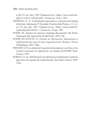384 MARTA VALENTIM (ORG.)
p.286-92, set./dez. 1999. Disponível em: <http://www.scielo.br/
pdf/ci/v28n3/v28n3a6.pdf>. Acesso em: 10 jun. 2007.
MORENO, N. A. A informação arquivística e o processo de tomada
dedecisão.Informação & Sociedade:Estudos,JoãoPessoa,v.17,n.1,
p.9-19, jan./abr. 2007. Disponível em: <http://www.scielo.br/
scielo.php?pid=S0100->. Acesso em: 10 ago. 2007.
PAZIN, M. Arquivos de empresas: tipologia documental. São Paulo:
Associação dos Arquivistas de São Paulo, 2005. 39p.
PONJUÁN DANTE, G. Gestión de información: dimensiones e
implementación para el éxito organizacional. Rosário: Nuevo
Parhadigma, 2004. 208p.
RHOADS, J. B. La función de la gestión de documentos y archivos en los
sistemas nacionales de información: un estudio del RAMP. Paris:
Unesco, 1989.
SORDI, J. O. de. Administração da informação: fundamentos e práticas
para uma nova gestão do conhecimento. São Paulo: Saraiva, 2008.
185p.
 
