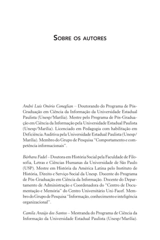 SOBRE OS AUTORES
André Luís Onório Coneglian – Doutorando do Programa de Pós-
Graduação em Ciência da Informação da Universidade Estadual
Paulista (Unesp/Marília). Mestre pelo Programa de Pós-Gradua-
ção em Ciência da Informação pela Universidade Estadual Paulista
(Unesp/Marília). Licenciado em Pedagogia com habilitação em
Deficiência Auditiva pela Universidade Estadual Paulista (Unesp/
Marília). Membro do Grupo de Pesquisa “Comportamento e com-
petência informacionais”.
Bárbara Fadel – Doutora em História Social pela Faculdade de Filo-
sofia, Letras e Ciências Humanas da Universidade de São Paulo
(USP). Mestre em História da América Latina pelo Instituto de
História, Direito e Serviço Social da Unesp. Docente do Programa
de Pós-Graduação em Ciência da Informação. Docente do Depar-
tamento de Administração e Coordenadora do “Centro de Docu-
mentação e Memória” do Centro Universitário Uni-Facef. Mem-
brodoGrupodePesquisa“Informação,conhecimentoeinteligência
organizacional”.
Camila Araújo dos Santos – Mestranda do Programa de Ciência da
Informação da Universidade Estadual Paulista (Unesp/Marília).
 