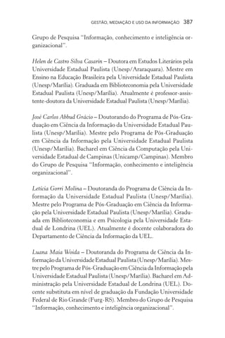 GESTÃO, MEDIAÇÃO E USO DA INFORMAÇÃO 387
Grupo de Pesquisa “Informação, conhecimento e inteligência or-
ganizacional”.
Helen de Castro Silva Casarin – Doutora em Estudos Literários pela
Universidade Estadual Paulista (Unesp/Araraquara). Mestre em
Ensino na Educação Brasileira pela Universidade Estadual Paulista
(Unesp/Marília). Graduada em Biblioteconomia pela Universidade
Estadual Paulista (Unesp/Marília). Atualmente é professor-assis-
tente-doutora da Universidade Estadual Paulista (Unesp/Marília).
José Carlos Abbud Grácio – Doutorando do Programa de Pós-Gra-
duação em Ciência da Informação da Universidade Estadual Pau-
lista (Unesp/Marília). Mestre pelo Programa de Pós-Graduação
em Ciência da Informação pela Universidade Estadual Paulista
(Unesp/Marília). Bacharel em Ciência da Computação pela Uni-
versidade Estadual de Campinas (Unicamp/Campinas). Membro
do Grupo de Pesquisa “Informação, conhecimento e inteligência
organizacional”.
Letícia Gorri Molina – Doutoranda do Programa de Ciência da In-
formação da Universidade Estadual Paulista (Unesp/Marília).
Mestre pelo Programa de Pós-Graduação em Ciência da Informa-
ção pela Universidade Estadual Paulista (Unesp/Marília). Gradu-
ada em Biblioteconomia e em Psicologia pela Universidade Esta-
dual de Londrina (UEL). Atualmente é docente colaboradora do
Departamento de Ciência da Informação da UEL.
Luana Maia Woida – Doutoranda do Programa de Ciência da In-
formaçãodaUniversidadeEstadualPaulista(Unesp/Marília).Mes-
trepeloProgramadePós-GraduaçãoemCiênciadaInformaçãopela
Universidade Estadual Paulista (Unesp/Marília). Bacharel em Ad-
ministração pela Universidade Estadual de Londrina (UEL). Do-
cente substituta em nível de graduação da Fundação Universidade
Federal de Rio Grande (Furg-RS). Membro do Grupo de Pesquisa
“Informação, conhecimento e inteligência organizacional”.
 