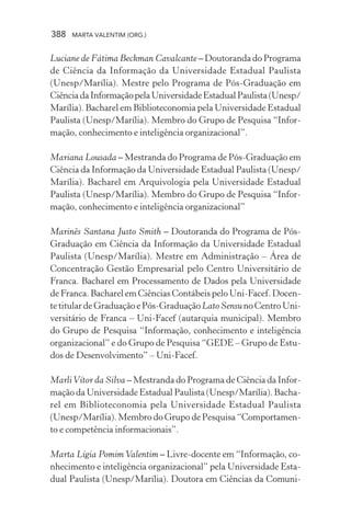 388 MARTA VALENTIM (ORG.)
Luciane de Fátima Beckman Cavalcante – Doutoranda do Programa
de Ciência da Informação da Universidade Estadual Paulista
(Unesp/Marília). Mestre pelo Programa de Pós-Graduação em
CiênciadaInformaçãopelaUniversidadeEstadualPaulista(Unesp/
Marília). Bacharel em Biblioteconomia pela Universidade Estadual
Paulista (Unesp/Marília). Membro do Grupo de Pesquisa “Infor-
mação, conhecimento e inteligência organizacional”.
Mariana Lousada – Mestranda do Programa de Pós-Graduação em
Ciência da Informação da Universidade Estadual Paulista (Unesp/
Marília). Bacharel em Arquivologia pela Universidade Estadual
Paulista (Unesp/Marília). Membro do Grupo de Pesquisa “Infor-
mação, conhecimento e inteligência organizacional”
Marinês Santana Justo Smith – Doutoranda do Programa de Pós-
Graduação em Ciência da Informação da Universidade Estadual
Paulista (Unesp/Marília). Mestre em Administração – Área de
Concentração Gestão Empresarial pelo Centro Universitário de
Franca. Bacharel em Processamento de Dados pela Universidade
de Franca. Bacharel em Ciências Contábeis pelo Uni-Facef. Docen-
te titular de Graduação e Pós-Graduação Lato SensunoCentroUni-
versitário de Franca – Uni-Facef (autarquia municipal). Membro
do Grupo de Pesquisa “Informação, conhecimento e inteligência
organizacional” e do Grupo de Pesquisa “GEDE – Grupo de Estu-
dos de Desenvolvimento” – Uni-Facef.
MarliVítor da Silva – Mestranda do Programa de Ciência da Infor-
mação da Universidade Estadual Paulista (Unesp/Marília). Bacha-
rel em Biblioteconomia pela Universidade Estadual Paulista
(Unesp/Marília). Membro do Grupo de Pesquisa “Comportamen-
to e competência informacionais”.
Marta Lígia Pomim Valentim – Livre-docente em “Informação, co-
nhecimento e inteligência organizacional” pela Universidade Esta-
dual Paulista (Unesp/Marília). Doutora em Ciências da Comuni-
 