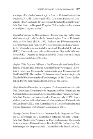 GESTÃO, MEDIAÇÃO E USO DA INFORMAÇÃO 389
cação pela Escola de Comunicação e Arte da Universidade de São
Paulo (ECA/USP). Mestre pela PUC-Campinas. Docente de Gra-
duaçãoePós-GraduaçãodaUniversidadeEstadualPaulista(Unesp/
Marília). Líder do Grupo de Pesquisa “Informação, conhecimento
e inteligência organizacional”.
Oswaldo Francisco de Almeida Júnior – Doutor e mestre em Ciências
da Comunicação pela Escola de Comunicação e Arte da Universi-
dade de São Paulo (ECA/USP). Bacharel em Biblioteconomia e
Documentação pela Fesp/SP. Professor associado do Departamen-
to de Ciência da Informação da Universidade Estadual de Londrina
(UEL). Docente do mestrado profissional em Gestão da Informa-
ção da UEL. Docente do Programa de Pós-Graduação em Ciência
da Informação da Unesp/Marília.
Regina Célia Baptista Belluzzo – Pós-Doutorada em Gestão Esco-
lar pela Universidade Estadual Paulista (Unesp/Araraquara). Dou-
tora e mestre em Ciências da Comunicação pela Universidade de
SãoPaulo(USP).BacharelemBiblioteconomiaeDocumentaçãopela
Escola de Biblioteconomia e Documentação de São Carlos. Bacha-
rel em Direito pela Faculdade de Direito de São Carlos.
Regis Garcia – Executivo de empresas. Professor universitário e de
Pós-Graduação. Doutorando do Programa de Pós-Graduação em
Ciência da Informação na Universidade Estadual Paulista (Unesp/
Marília). Mestre em Contabilidade e Finanças pela UFPR. Espe-
cialista em Contabilidade Gerencial e Societária pela Universidade
de Londrina (UEL), e em Controladoria e Gestão Financeira pela
Faccar. Graduado em Ciências Contábeis pela UEL.
Rodrigo Octávio Beton Matta – Doutorando do Programa de Ciên-
cia da Informação da Universidade Estadual Paulista (Unesp/
Marília). Mestre pelo Programa de Pós-Graduação em Ciência da
Informação pela Universidade de Brasília (UnB). Bacharel em Ad-
ministração de Empresas pela Universidade de Brasília (UnB).
 