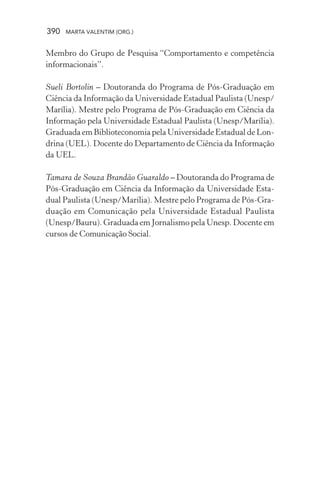 390 MARTA VALENTIM (ORG.)
Membro do Grupo de Pesquisa “Comportamento e competência
informacionais”.
Sueli Bortolin – Doutoranda do Programa de Pós-Graduação em
Ciência da Informação da Universidade Estadual Paulista (Unesp/
Marília). Mestre pelo Programa de Pós-Graduação em Ciência da
Informação pela Universidade Estadual Paulista (Unesp/Marília).
Graduada em Biblioteconomia pela Universidade Estadual de Lon-
drina (UEL). Docente do Departamento de Ciência da Informação
da UEL.
Tamara de Souza Brandão Guaraldo – Doutoranda do Programa de
Pós-Graduação em Ciência da Informação da Universidade Esta-
dual Paulista (Unesp/Marília). Mestre pelo Programa de Pós-Gra-
duação em Comunicação pela Universidade Estadual Paulista
(Unesp/Bauru). Graduada em Jornalismo pela Unesp. Docente em
cursos de Comunicação Social.
 